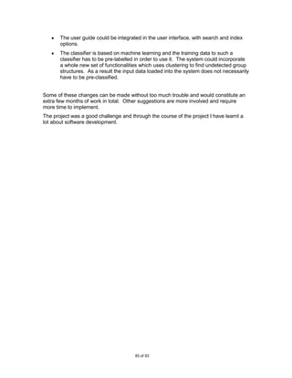The user guide could be integrated in the user interface, with search and index
       options.
       The classifier is based on machine learning and the training data to such a
       classifier has to be pre-labelled in order to use it. The system could incorporate
       a whole new set of functionalities which uses clustering to find undetected group
       structures. As a result the input data loaded into the system does not necessarily
       have to be pre-classified.


Some of these changes can be made without too much trouble and would constitute an
extra few months of work in total. Other suggestions are more involved and require
more time to implement.
The project was a good challenge and through the course of the project I have learnt a
lot about software development.




                                       85 of 93
 