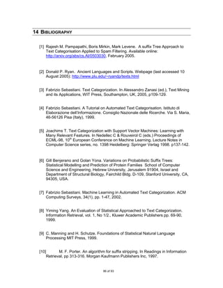 14 BIBLIOGRAPHY

  [1] Rajesh M. Pampapathi, Boris Mirkin, Mark Levene. A suffix Tree Approach to
      Text Categorisation Applied to Spam Filtering. Available online:
      http://arxiv.org/abs/cs.AI/0503030, February 2005.


  [2] Donald P. Ryan. Ancient Languages and Scripts. Webpage (last accessed 10
      August 2005): http://www.plu.edu/~ryandp/texts.html


  [3] Fabrizio Sebastiani. Text Categorization. In Alessandro Zanasi (ed.), Text Mining
      and its Applications, WIT Press, Southampton, UK, 2005, p109-129.


  [4] Fabrizio Sebastiani. A Tutorial on Automated Text Categorisation. Istituto di
      Elaborazione dell‟Informazione. Consiglio Nazionale delle Ricerche. Via S. Maria,
      46-56126 Pisa (Italy), 1999.


  [5] Joachims T. Text Categorization with Support Vector Machines: Learning with
      Many Relevant Features. In Nedellec C & Rouveirol C (eds.) Proceedings of
      ECML-98, 10th European Conference on Machine Learning. Lecture Notes in
      Computer Science series, no. 1398 Heidelberg: Springer Verlag 1998. p137-142.


  [6] Gill Benjerano and Golan Yona. Variations on Probabilistic Suffix Trees:
      Statistical Modelling and Prediction of Protein Families School of Computer
      Science and Engineering, Hebrew University, Jerusalem 91904, Israel and
      Department of Structural Biology, Fairchild Bldg. D-109, Stanford University, CA,
      94305, USA.


  [7] Fabrizio Sebastiani. Machine Learning in Automated Text Categorization. ACM
      Computing Surveys, 34(1), pp. 1-47, 2002.


  [8] Yiming Yang. An Evaluation of Statistical Approached to Text Categorization.
      Information Retrieval, vol. 1, No 1/2., Kluwer Academic Publishers pp. 69-90,
      1999.


  [9] C. Manning and H. Schutze. Foundations of Statistical Natural Language
      Processing MIT Press, 1999.


  [10]       M. F. Porter. An algorithm for suffix stripping. In Readings in Information
      Retrieval, pp 313-316. Morgan Kaufmann Publishers Inc, 1997.


                                       86 of 93
 
