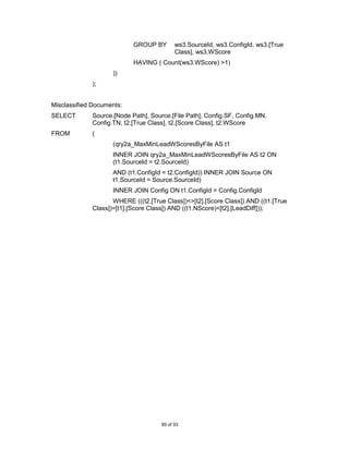 GROUP BY        ws3.SourceId, ws3.ConfigId, ws3.[True
                                           Class], ws3.WScore
                           HAVING ( Count(ws3.WScore) >1)
                    ))
             );


Misclassified Documents:
SELECT       Source.[Node Path], Source.[File Path], Config.SF, Config.MN,
             Config.TN, t2.[True Class], t2.[Score Class], t2.WScore
FROM         (
                    (qry2a_MaxMinLeadWScoresByFile AS t1
                    INNER JOIN qry2a_MaxMinLeadWScoresByFile AS t2 ON
                    (t1.SourceId = t2.SourceId)
                    AND (t1.ConfigId = t2.ConfigId)) INNER JOIN Source ON
                    t1.SourceId = Source.SourceId)
                    INNER JOIN Config ON t1.ConfigId = Config.ConfigId
                    WHERE (((t2.[True Class])<>[t2].[Score Class]) AND ((t1.[True
             Class])=[t1].[Score Class]) AND ((t1.NScore)<[t2].[LeadDiff]));




                                     89 of 93
 