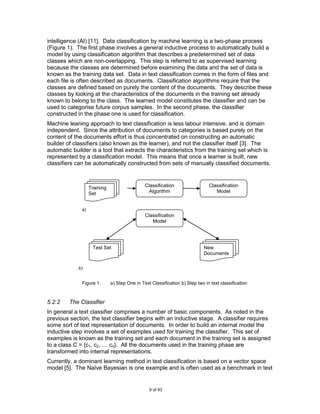 intelligence (AI) [11]. Data classification by machine learning is a two-phase process
(Figure 1). The first phase involves a general inductive process to automatically build a
model by using classification algorithm that describes a predetermined set of data
classes which are non-overlapping. This step is referred to as supervised learning
because the classes are determined before examining the data and the set of data is
known as the training data set. Data in text classification comes in the form of files and
each file is often described as documents. Classification algorithms require that the
classes are defined based on purely the content of the documents. They describe these
classes by looking at the characteristics of the documents in the training set already
known to belong to the class. The learned model constitutes the classifier and can be
used to categorise future corpus samples. In the second phase, the classifier
constructed in the phase one is used for classification.
Machine leaning approach to text classification is less labour intensive, and is domain
independent. Since the attribution of documents to categories is based purely on the
content of the documents effort is thus concentrated on constructing an automatic
builder of classifiers (also known as the learner), and not the classifier itself [3]. The
automatic builder is a tool that extracts the characteristics from the training set which is
represented by a classification model. This means that once a learner is built, new
classifiers can be automatically constructed from sets of manually classified documents.



                   Training                    Classification                  Classification
                   Set                           Algorithm                        Model


              a)
                                               Classification
                                                  Model




                    Test Set                                                 New
                                                                             Documents

             b)


              Figure 1.       a) Step One in Text Classification b) Step two in text classification



5.2.2    The Classifier
In general a text classifier comprises a number of basic components. As noted in the
previous section, the text classifier begins with an inductive stage. A classifier requires
some sort of text representation of documents. In order to build an internal model the
inductive step involves a set of examples used for training the classifier. This set of
examples is known as the training set and each document in the training set is assigned
to a class C = {c1, c2, … cn}. All the documents used in the training phase are
transformed into internal representations.
Currently, a dominant learning method in text classification is based on a vector space
model [5]. The Naïve Bayesian is one example and is often used as a benchmark in text


                                                 9 of 93
 