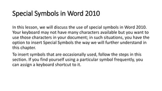 Special Symbols in Word 2010
In this lesson, we will discuss the use of special symbols in Word 2010.
Your keyboard may not have many characters available but you want to
use those characters in your document; in such situations, you have the
option to insert Special Symbols the way we will further understand in
this chapter.
To insert symbols that are occasionally used, follow the steps in this
section. If you find yourself using a particular symbol frequently, you
can assign a keyboard shortcut to it.
 