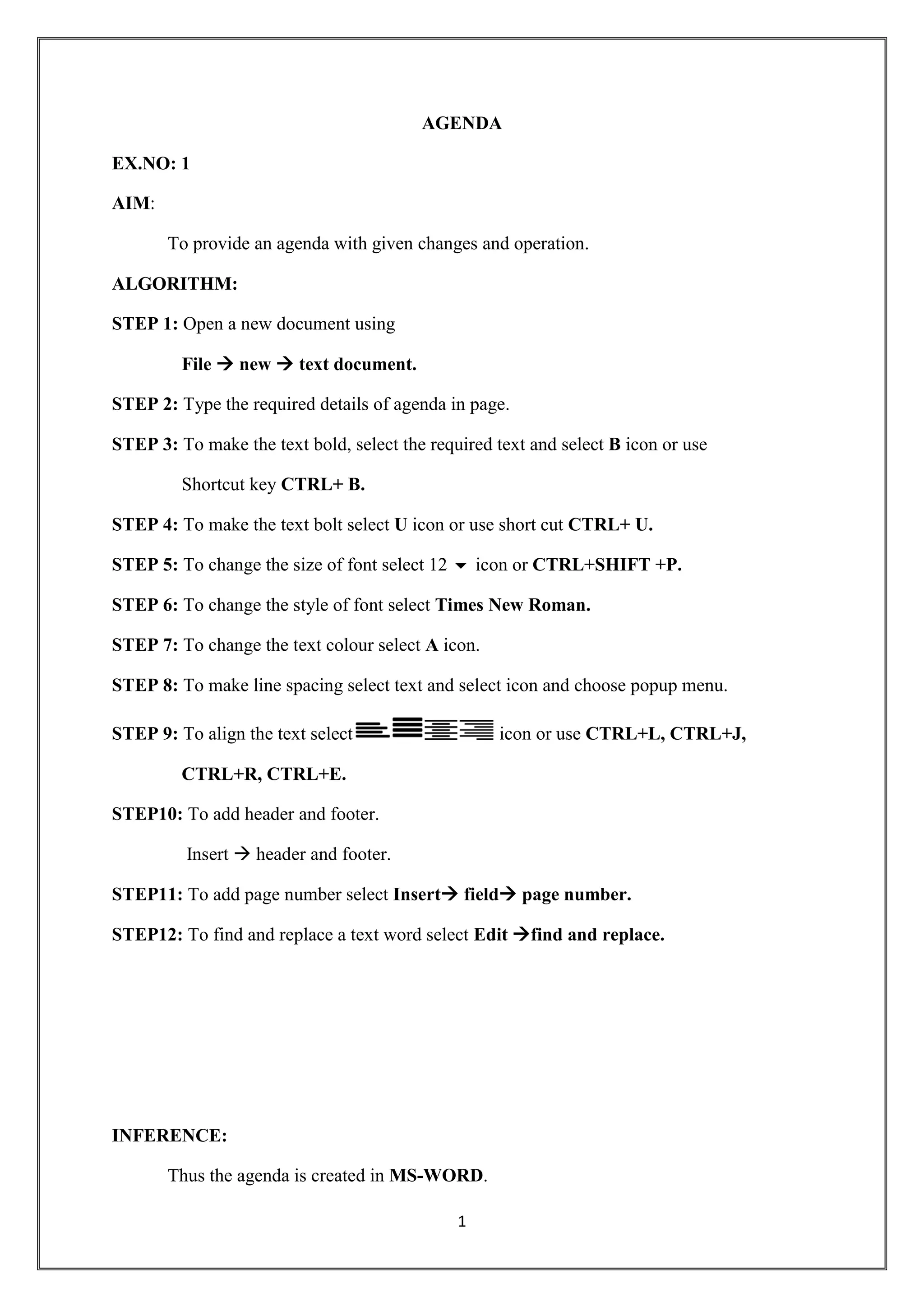 1
AGENDA
EX.NO: 1
AIM:
To provide an agenda with given changes and operation.
ALGORITHM:
STEP 1: Open a new document using
File  new  text document.
STEP 2: Type the required details of agenda in page.
STEP 3: To make the text bold, select the required text and select B icon or use
Shortcut key CTRL+ B.
STEP 4: To make the text bolt select U icon or use short cut CTRL+ U.
STEP 5: To change the size of font select 12  icon or CTRL+SHIFT +P.
STEP 6: To change the style of font select Times New Roman.
STEP 7: To change the text colour select A icon.
STEP 8: To make line spacing select text and select icon and choose popup menu.
STEP 9: To align the text select icon or use CTRL+L, CTRL+J,
CTRL+R, CTRL+E.
STEP10: To add header and footer.
Insert  header and footer.
STEP11: To add page number select Insert field page number.
STEP12: To find and replace a text word select Edit find and replace.
INFERENCE:
Thus the agenda is created in MS-WORD.
 