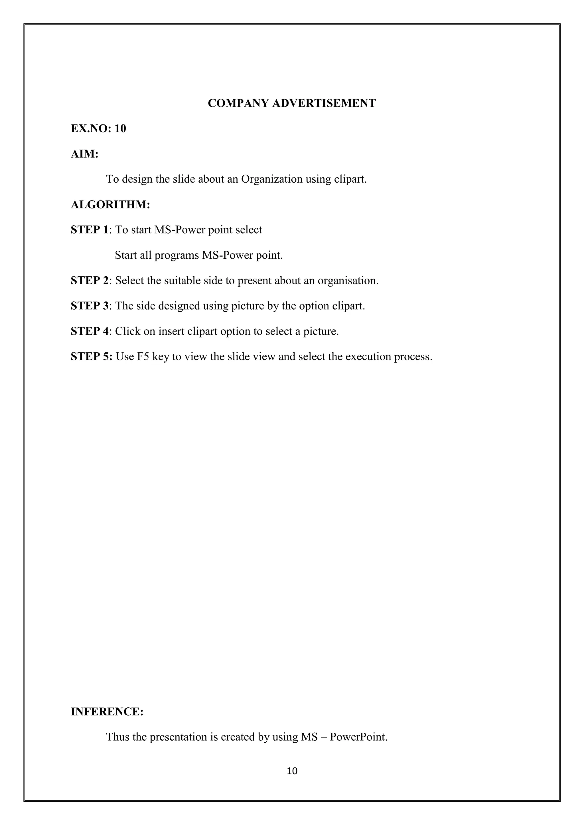 10
COMPANY ADVERTISEMENT
EX.NO: 10
AIM:
To design the slide about an Organization using clipart.
ALGORITHM:
STEP 1: To start MS-Power point select
Start all programs MS-Power point.
STEP 2: Select the suitable side to present about an organisation.
STEP 3: The side designed using picture by the option clipart.
STEP 4: Click on insert clipart option to select a picture.
STEP 5: Use F5 key to view the slide view and select the execution process.
INFERENCE:
Thus the presentation is created by using MS – PowerPoint.
 