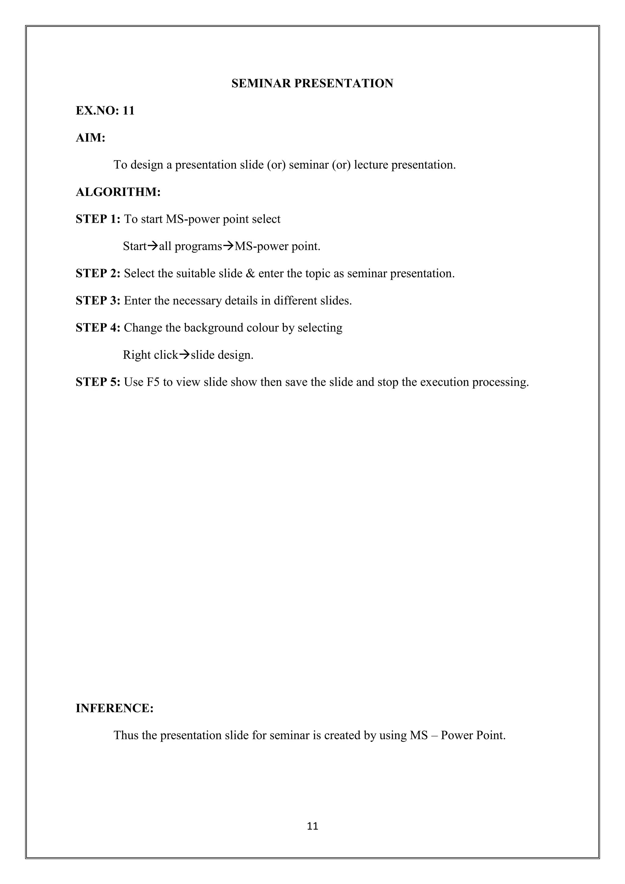 11
SEMINAR PRESENTATION
EX.NO: 11
AIM:
To design a presentation slide (or) seminar (or) lecture presentation.
ALGORITHM:
STEP 1: To start MS-power point select
Startall programsMS-power point.
STEP 2: Select the suitable slide & enter the topic as seminar presentation.
STEP 3: Enter the necessary details in different slides.
STEP 4: Change the background colour by selecting
Right clickslide design.
STEP 5: Use F5 to view slide show then save the slide and stop the execution processing.
INFERENCE:
Thus the presentation slide for seminar is created by using MS – Power Point.
 