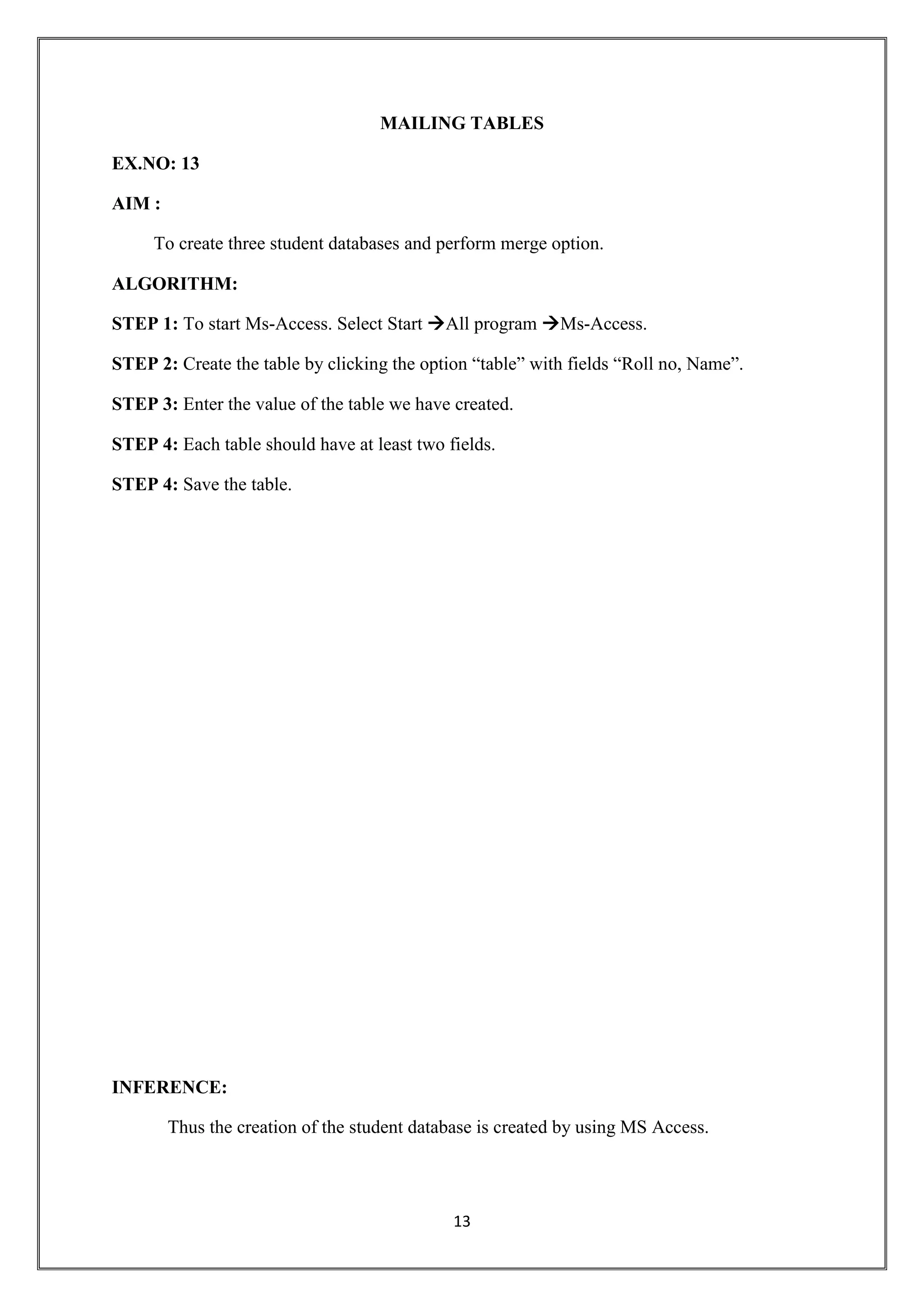 13
MAILING TABLES
EX.NO: 13
AIM :
To create three student databases and perform merge option.
ALGORITHM:
STEP 1: To start Ms-Access. Select Start All program Ms-Access.
STEP 2: Create the table by clicking the option “table” with fields “Roll no, Name”.
STEP 3: Enter the value of the table we have created.
STEP 4: Each table should have at least two fields.
STEP 4: Save the table.
INFERENCE:
Thus the creation of the student database is created by using MS Access.
 