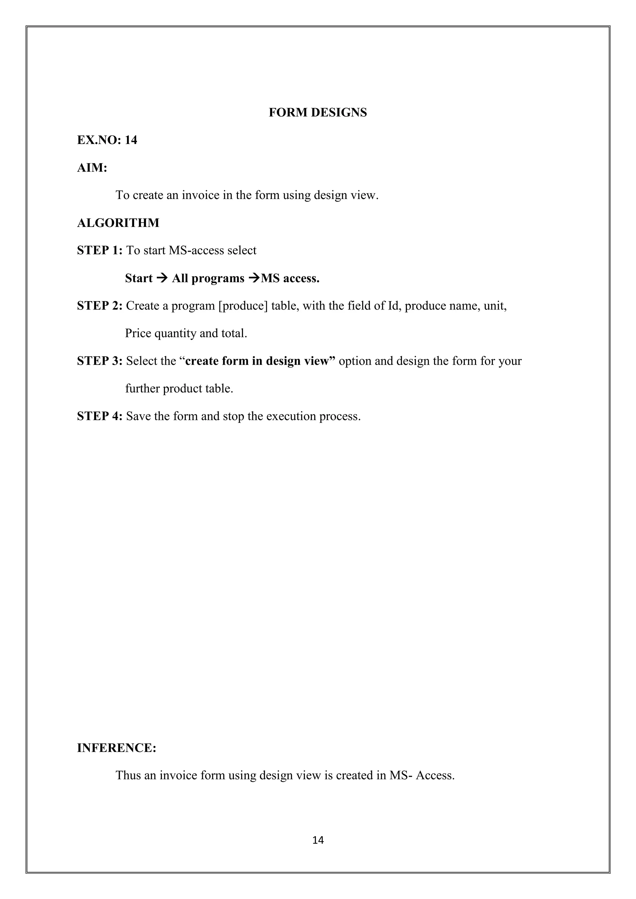 14
FORM DESIGNS
EX.NO: 14
AIM:
To create an invoice in the form using design view.
ALGORITHM
STEP 1: To start MS-access select
Start  All programs MS access.
STEP 2: Create a program [produce] table, with the field of Id, produce name, unit,
Price quantity and total.
STEP 3: Select the “create form in design view” option and design the form for your
further product table.
STEP 4: Save the form and stop the execution process.
INFERENCE:
Thus an invoice form using design view is created in MS- Access.
 