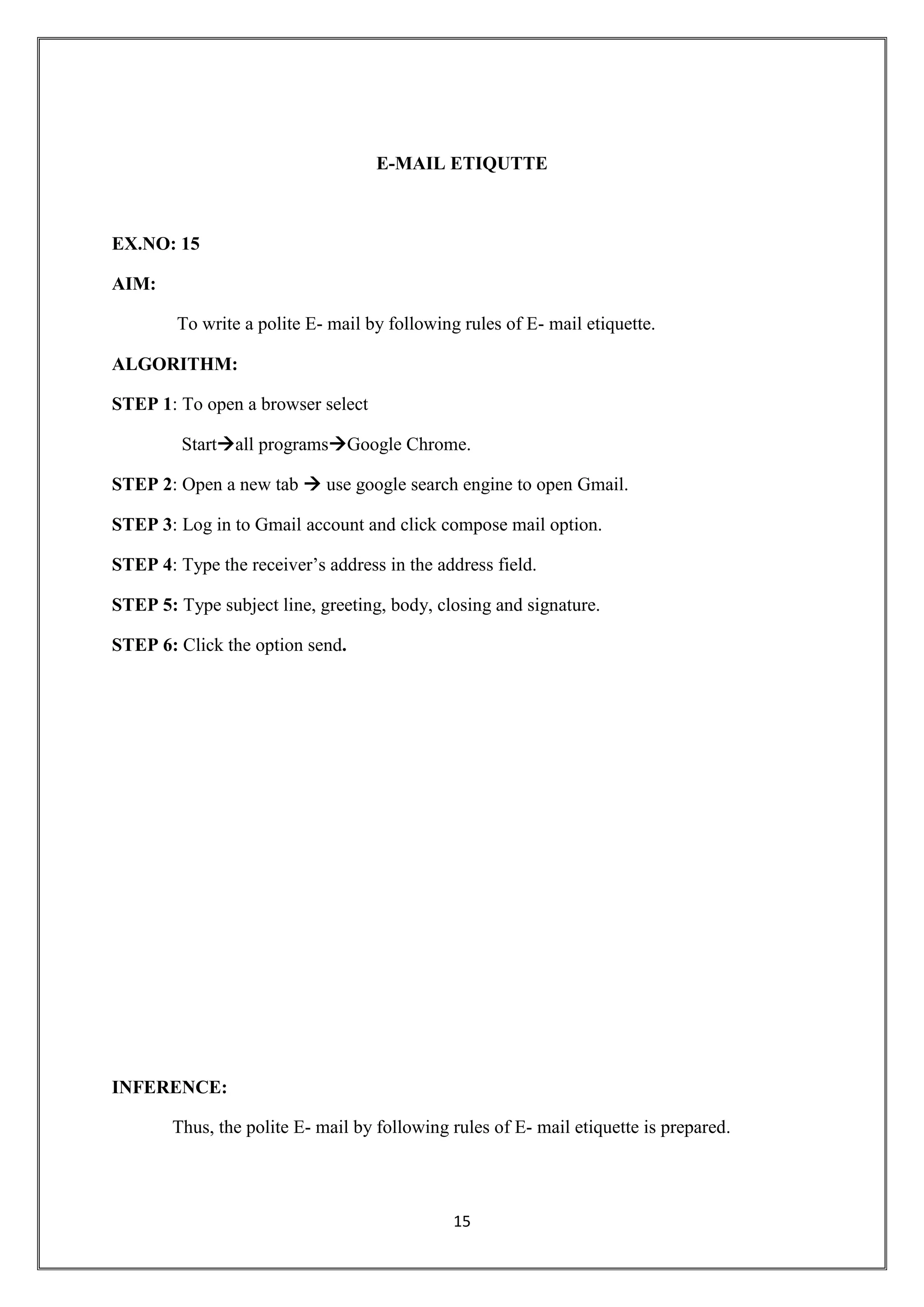 15
E-MAIL ETIQUTTE
EX.NO: 15
AIM:
To write a polite E- mail by following rules of E- mail etiquette.
ALGORITHM:
STEP 1: To open a browser select
Startall programsGoogle Chrome.
STEP 2: Open a new tab  use google search engine to open Gmail.
STEP 3: Log in to Gmail account and click compose mail option.
STEP 4: Type the receiver’s address in the address field.
STEP 5: Type subject line, greeting, body, closing and signature.
STEP 6: Click the option send.
INFERENCE:
Thus, the polite E- mail by following rules of E- mail etiquette is prepared.
 