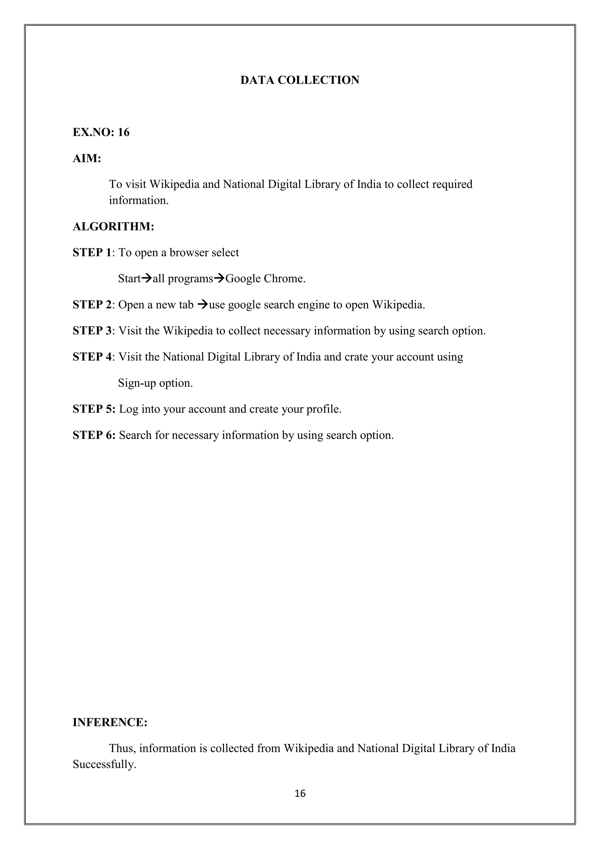 16
DATA COLLECTION
EX.NO: 16
AIM:
To visit Wikipedia and National Digital Library of India to collect required
information.
ALGORITHM:
STEP 1: To open a browser select
Startall programsGoogle Chrome.
STEP 2: Open a new tab use google search engine to open Wikipedia.
STEP 3: Visit the Wikipedia to collect necessary information by using search option.
STEP 4: Visit the National Digital Library of India and crate your account using
Sign-up option.
STEP 5: Log into your account and create your profile.
STEP 6: Search for necessary information by using search option.
INFERENCE:
Thus, information is collected from Wikipedia and National Digital Library of India
Successfully.
 
