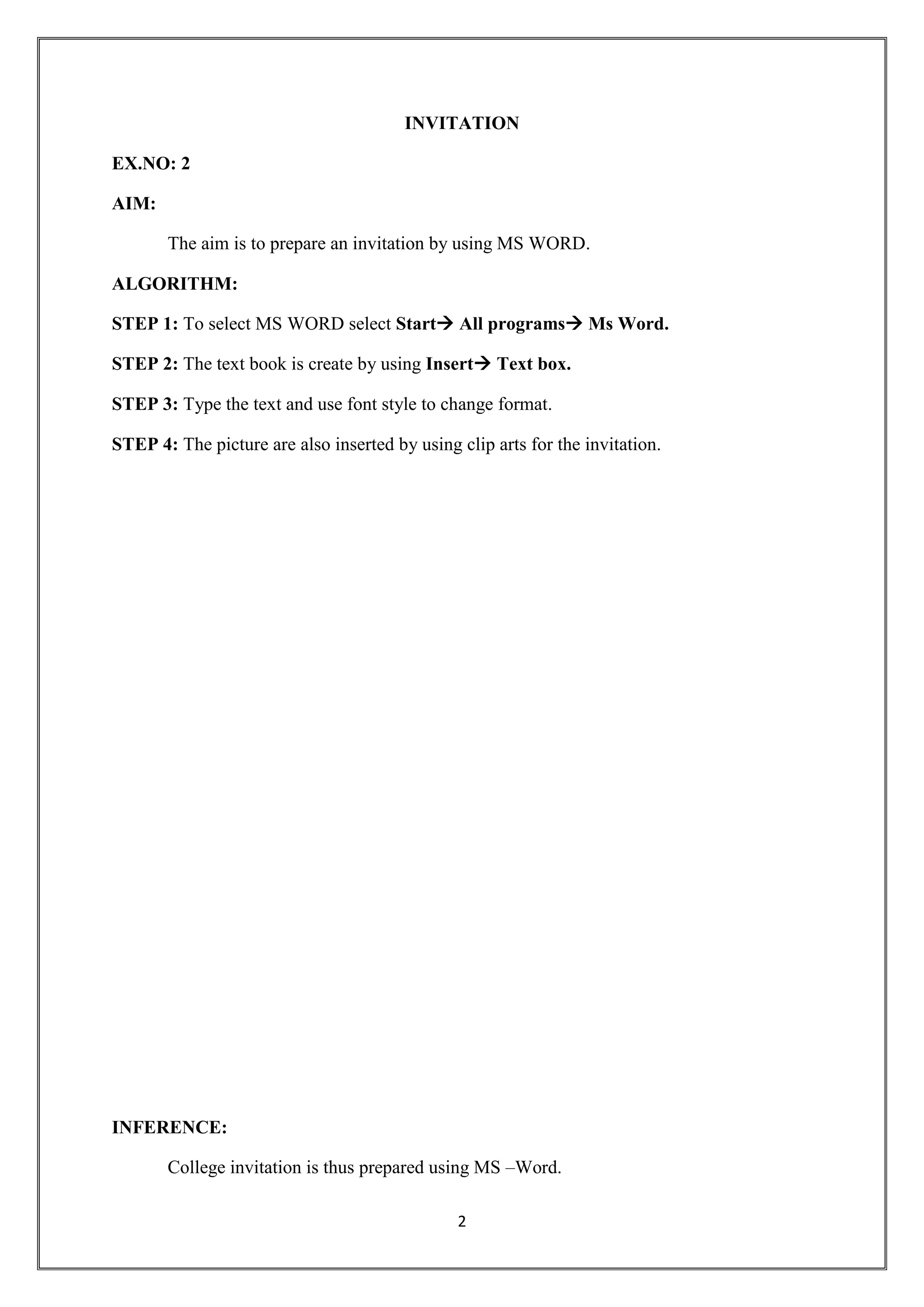 2
INVITATION
EX.NO: 2
AIM:
The aim is to prepare an invitation by using MS WORD.
ALGORITHM:
STEP 1: To select MS WORD select Start All programs Ms Word.
STEP 2: The text book is create by using Insert Text box.
STEP 3: Type the text and use font style to change format.
STEP 4: The picture are also inserted by using clip arts for the invitation.
INFERENCE:
College invitation is thus prepared using MS –Word.
 