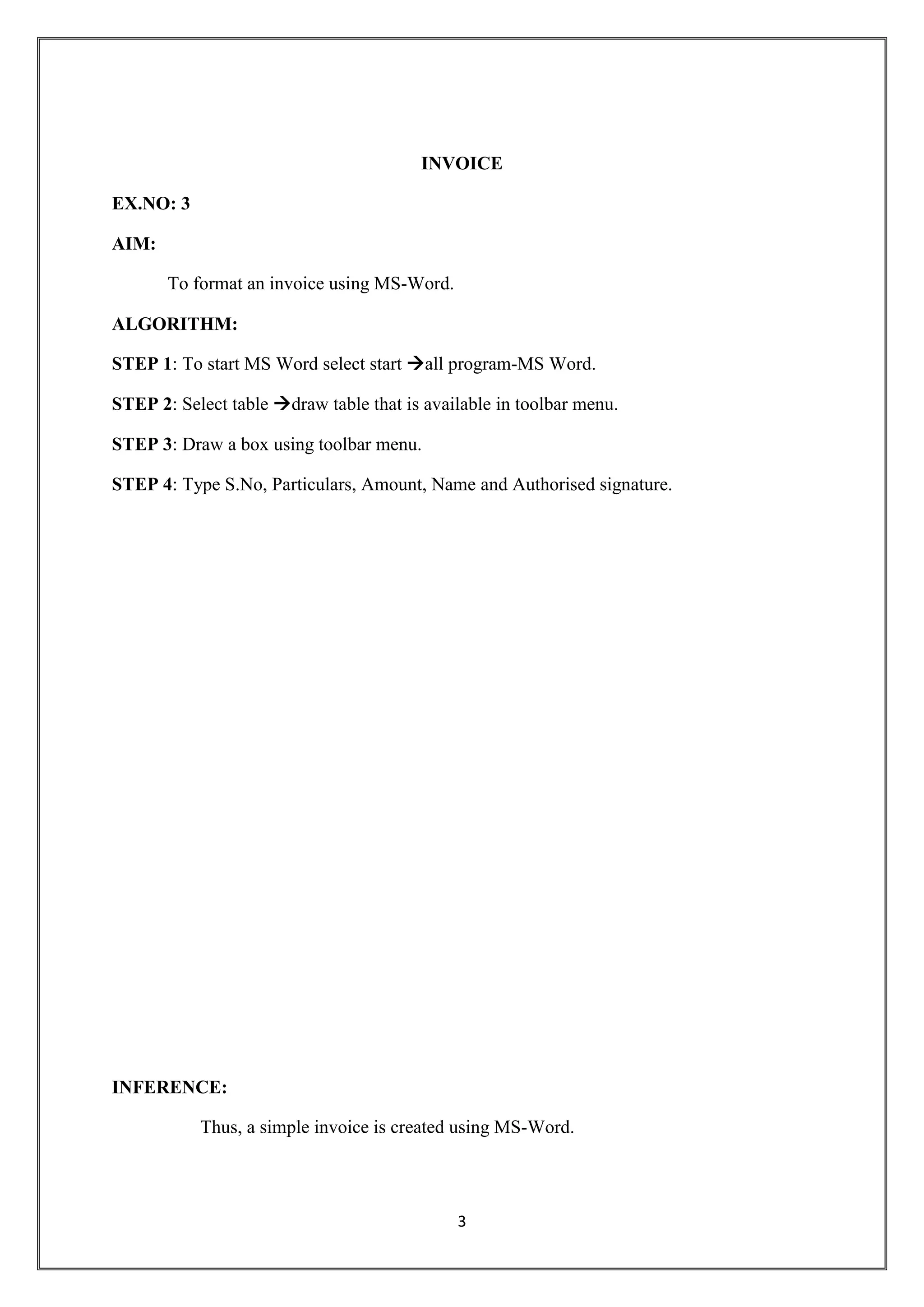3
INVOICE
EX.NO: 3
AIM:
To format an invoice using MS-Word.
ALGORITHM:
STEP 1: To start MS Word select start all program-MS Word.
STEP 2: Select table draw table that is available in toolbar menu.
STEP 3: Draw a box using toolbar menu.
STEP 4: Type S.No, Particulars, Amount, Name and Authorised signature.
INFERENCE:
Thus, a simple invoice is created using MS-Word.
 