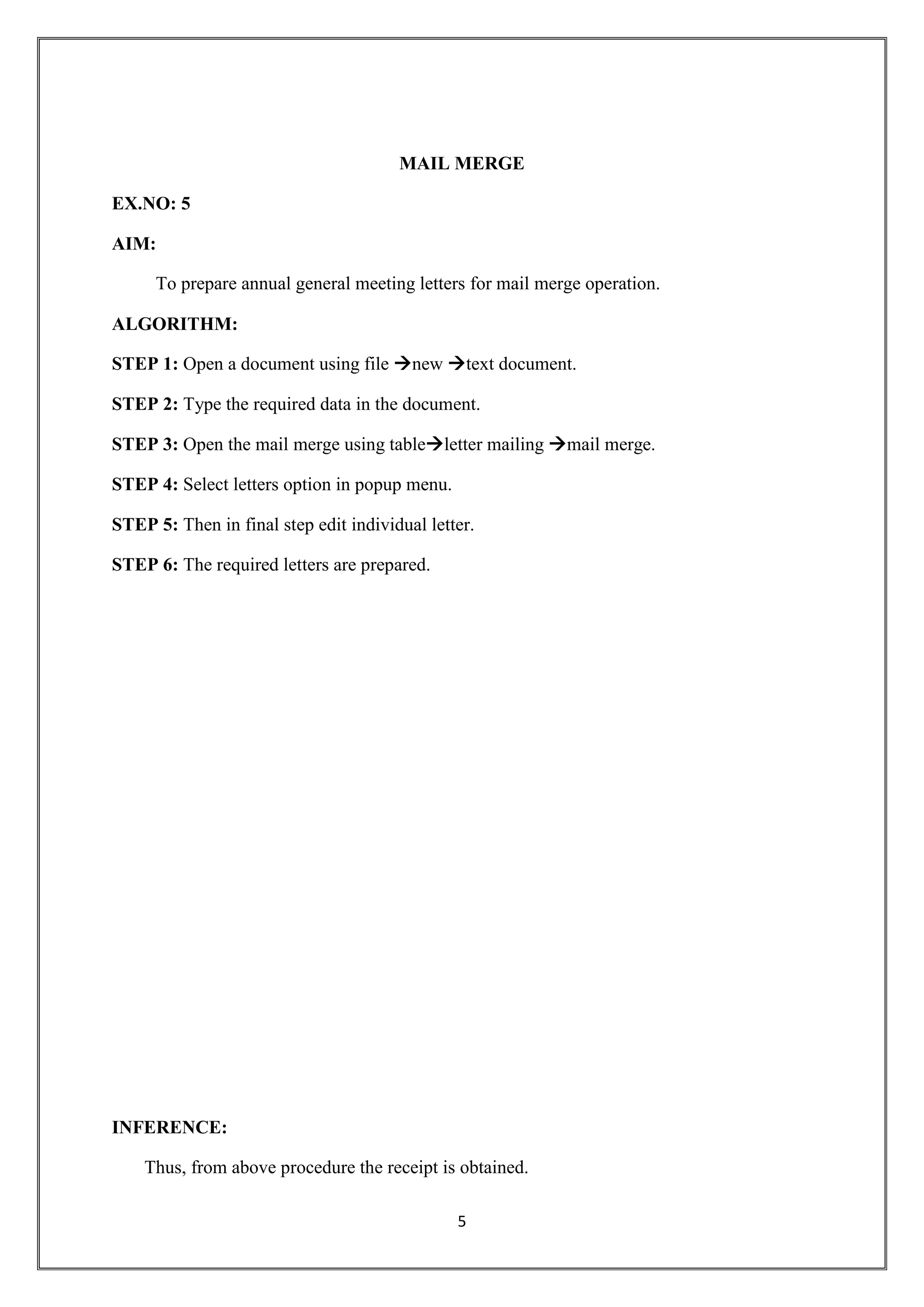5
MAIL MERGE
EX.NO: 5
AIM:
To prepare annual general meeting letters for mail merge operation.
ALGORITHM:
STEP 1: Open a document using file new text document.
STEP 2: Type the required data in the document.
STEP 3: Open the mail merge using tableletter mailing mail merge.
STEP 4: Select letters option in popup menu.
STEP 5: Then in final step edit individual letter.
STEP 6: The required letters are prepared.
INFERENCE:
Thus, from above procedure the receipt is obtained.
 