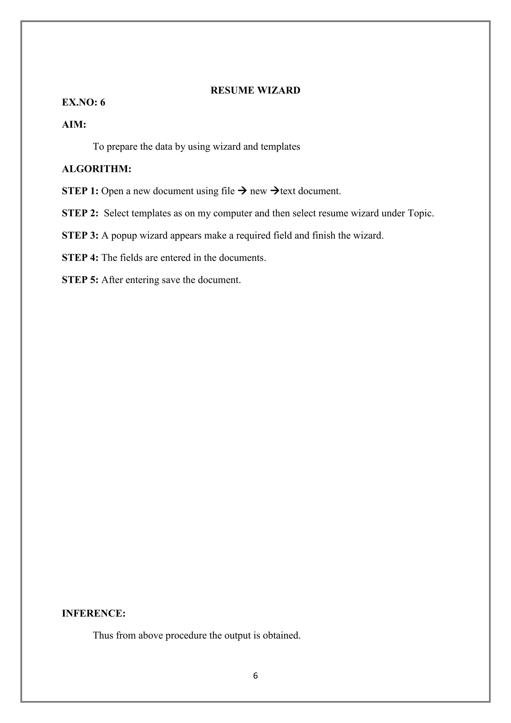 6
RESUME WIZARD
EX.NO: 6
AIM:
To prepare the data by using wizard and templates
ALGORITHM:
STEP 1: Open a new document using file  new text document.
STEP 2: Select templates as on my computer and then select resume wizard under Topic.
STEP 3: A popup wizard appears make a required field and finish the wizard.
STEP 4: The fields are entered in the documents.
STEP 5: After entering save the document.
INFERENCE:
Thus from above procedure the output is obtained.
 