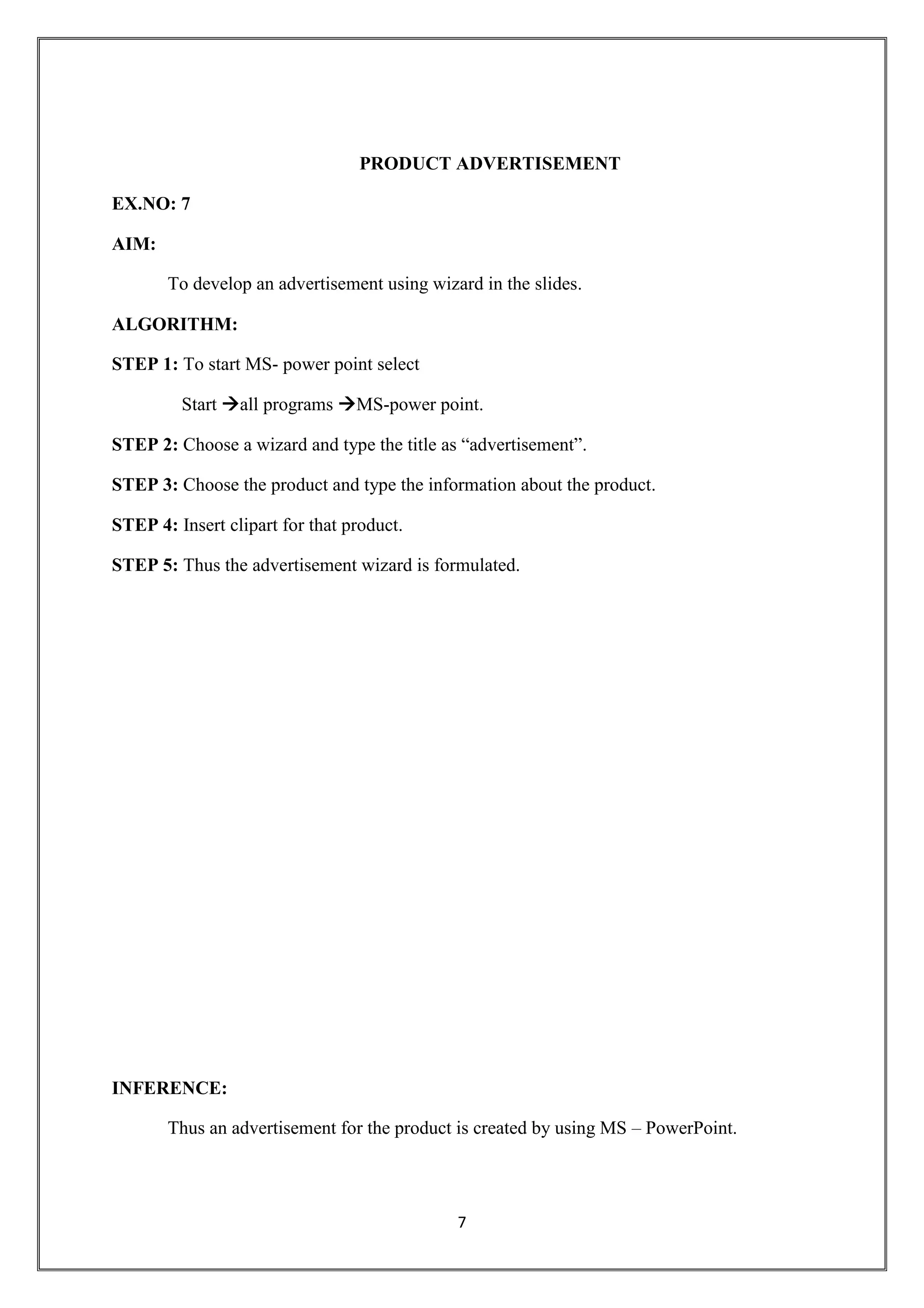 7
PRODUCT ADVERTISEMENT
EX.NO: 7
AIM:
To develop an advertisement using wizard in the slides.
ALGORITHM:
STEP 1: To start MS- power point select
Start all programs MS-power point.
STEP 2: Choose a wizard and type the title as “advertisement”.
STEP 3: Choose the product and type the information about the product.
STEP 4: Insert clipart for that product.
STEP 5: Thus the advertisement wizard is formulated.
INFERENCE:
Thus an advertisement for the product is created by using MS – PowerPoint.
 