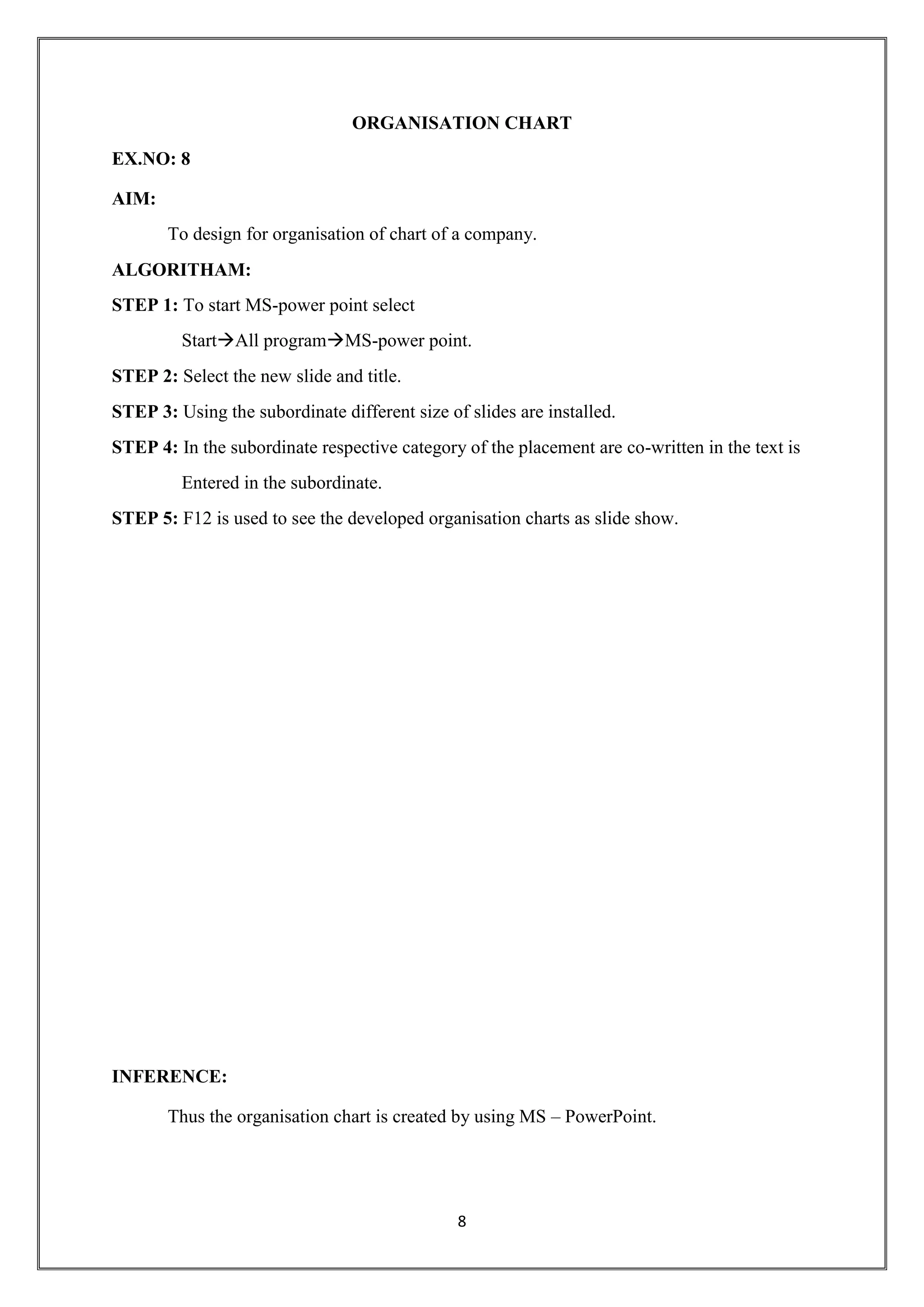 8
ORGANISATION CHART
EX.NO: 8
AIM:
To design for organisation of chart of a company.
ALGORITHAM:
STEP 1: To start MS-power point select
StartAll programMS-power point.
STEP 2: Select the new slide and title.
STEP 3: Using the subordinate different size of slides are installed.
STEP 4: In the subordinate respective category of the placement are co-written in the text is
Entered in the subordinate.
STEP 5: F12 is used to see the developed organisation charts as slide show.
INFERENCE:
Thus the organisation chart is created by using MS – PowerPoint.
 