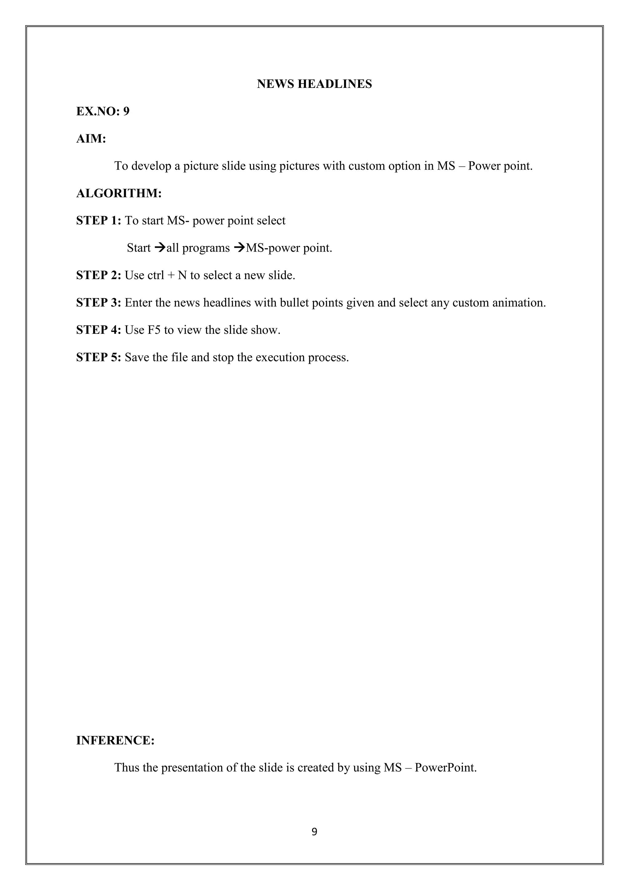 9
NEWS HEADLINES
EX.NO: 9
AIM:
To develop a picture slide using pictures with custom option in MS – Power point.
ALGORITHM:
STEP 1: To start MS- power point select
Start all programs MS-power point.
STEP 2: Use ctrl + N to select a new slide.
STEP 3: Enter the news headlines with bullet points given and select any custom animation.
STEP 4: Use F5 to view the slide show.
STEP 5: Save the file and stop the execution process.
INFERENCE:
Thus the presentation of the slide is created by using MS – PowerPoint.
 