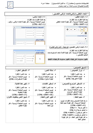 ‫محاضرة‬ | ‫حـاسـوب‬ ‫تـطــبـيـقــات‬
_
3
:
‫مـا‬
‫قـبـل‬
‫الـتـنـسـيــق‬
|
‫صفحة‬
4
‫من‬
5
‫االق‬
‫ـ‬
‫س‬
‫ـ‬
‫ال‬ ‫ام‬
‫ـ‬
‫ط‬
‫ـ‬
‫ب‬
‫ـ‬
‫ي‬
‫ـ‬
‫ة‬
|
‫م‬
‫ـ‬
‫م‬ : ‫المادة‬ ‫درس‬
.
‫أ‬
‫حم‬
‫ـ‬
‫رض‬ ‫د‬
‫ـ‬
‫وان‬
6
‫التفصيلي‬ ‫الرقمي‬ ‫التعداد‬/‫والرقمي‬ ‫النقطي‬ ‫التعداد‬
:
6
-
1
-
‫التعداد‬
:‫النقطي‬
6
-
2
-
‫التعداد‬
‫الرقمي‬
:
‫الفقرات‬ ‫حدد‬ ‫الفقرات‬ ‫كتابة‬ ‫بعد‬
‫الرئيسية‬ ‫الصفحة‬ ‫تبويب‬
-
‫النقطي‬ ‫التعداد‬ ‫أيقونة‬ ‫انقر‬
(
CTRL + SHIFT + L
)
‫الفقرات‬ ‫حدد‬ ‫الفقرات‬ ‫كتابة‬ ‫بعد‬
‫الرئيسية‬ ‫الصفحة‬ ‫تبويب‬
-
‫الرقمي‬ ‫التعداد‬ ‫أيقونة‬ ‫انقر‬
‫ـ‬ ‫ترقيم‬ ‫ـ‬
CTRL + ALT + L )
)
6
-
3
-
‫التعداد‬
‫التفصيلي‬ ‫الرقمي‬
:
‫{مراجعة‬
‫في‬ ‫الشرح‬ :
‫الكتاب‬
}
‫الفقرات‬ ‫حدد‬ ‫الفقرات‬ ‫كتابة‬ ‫بعد‬
‫الرئيسية‬ ‫الصفحة‬ ‫تبويب‬
-
‫المستويات‬ ‫متعدد‬ ‫قائمة‬ ‫أيقونة‬ ‫انقر‬
-
‫حدد‬
‫التفصيلي‬ ‫الترقيم‬
–
‫إلظهار‬
‫أعلى‬ ‫مستويات‬
TAB
-
‫إلظهار‬
‫أقل‬ ‫مستويات‬
SHIFT +TAB
7
:‫النصوص‬ ‫تنسيق‬
1
-
‫النصوص‬ ‫إبراز‬
:

‫الفقرة‬ / ‫النص‬ ‫حدد‬

‫الرئيسية‬ ‫الصفحة‬ ‫تبويب‬
-
‫انقر‬
‫غامق‬ ‫أيقونة‬
(
CTRL + B
)
2
-
‫النص‬ ‫إمالة‬
:

‫الفقرة‬ / ‫النص‬ ‫حدد‬

‫الرئيسية‬ ‫الصفحة‬ ‫تبويب‬
-
‫انقر‬
(‫مائل‬ ‫أيقونة‬
CTRL+ I
)
3
-
‫المفرد‬ ‫التسطير‬
:

‫الفقرة‬ / ‫النص‬ ‫حدد‬

‫الرئيسية‬ ‫الصفحة‬ ‫تبويب‬
-
‫انقر‬
(‫التسطير‬ ‫أيقونة‬
CTRL + U
)
4
-
‫المزدوج‬ ‫التسطير‬
‫للنصوص‬
:

‫الفقرة‬ / ‫النص‬ ‫حدد‬

‫الرئيسية‬ ‫الصفحة‬ ‫تبويب‬
-
‫انقر‬
‫أيقونة‬
‫التسطير‬
‫المزدوج‬
(
CTRL + SHIFT + D
)
5
-
‫تسطير‬
:‫الكلمات‬

‫الفقرة‬ / ‫النص‬ ‫حدد‬

‫الرئيسية‬ ‫الصفحة‬ ‫تبويب‬
-
‫انقر‬
‫أيقونة‬
‫تسطير‬
(
CTRL + SHIFT + W
)
6
-
‫خط‬ ‫تغيير‬
:‫الكتابة‬

‫الفقرة‬ / ‫النص‬ ‫حدد‬

‫تبويب‬
‫الرئيسية‬ ‫الصفحة‬
-
‫انقر‬
‫الخطوط‬ ‫أيقونة‬
(
CTRL + SHIFT + F
)
7
-
‫الخط‬ ‫حجم‬
:

‫الفقرات‬ ‫وحدد‬ ‫النصوص‬ ‫كتابة‬ ‫بعد‬
-
‫تبويب‬
‫الرئيسية‬ ‫الصفحة‬
-
‫أيقونة‬ ‫انقر‬
‫الخط‬ ‫حجم‬
(
CTRL + SHIFT + P
)

‫بدرجة‬ ‫تكبير‬
‫د‬
+
CTRL

‫ج‬ ‫بدرجة‬ ‫تصغير‬
+
CTRL

‫تكبير‬
‫بدرجتين‬
‫ز‬
SHIFT +
+
CTRL

‫تصغير‬
‫بدرجتين‬
‫و‬
SHIFT +
+
CTRL

‫الخط‬ ‫تكبير‬ ‫أيقونة‬ ‫انقر‬
–
‫أيقونة‬ ‫انقر‬ ‫أو‬
‫الخط‬ ‫تصغير‬
8
-
‫للخط‬ ‫اللون‬ ‫تغيير‬
:

‫الفقرة‬ / ‫النص‬ ‫حدد‬

‫الرئيسية‬ ‫الصفحة‬ ‫تبويب‬
-
‫انقر‬
‫الخط‬ ‫لون‬
9
-
‫األلوان‬ ‫بخلفيات‬ ‫النص‬ ‫تمييز‬
:

‫الفقرة‬ / ‫النص‬ ‫حدد‬

‫الرئيسية‬ ‫الصفحة‬ ‫تبويب‬
-
‫انقر‬
‫أيقونة‬
‫التظليل‬
 
