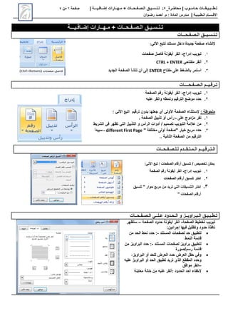 ‫محاضرة‬ | ‫حـاسـوب‬ ‫تـطــبـيـقــات‬
_
4
:
‫تـنـسـيـق‬
‫الـصـفـحــات‬
+
‫مـهــارات‬
‫إضـافـيـــة‬
|
‫صفحة‬
1
‫من‬
4
‫االق‬
‫ـ‬
‫س‬
‫ـ‬
‫ال‬ ‫ام‬
‫ـ‬
‫ط‬
‫ـ‬
‫ب‬
‫ـ‬
‫ي‬
‫ـ‬
‫ة‬
|
‫م‬
‫ـ‬
‫المادة‬ ‫درس‬
‫م‬ :
.
‫أ‬
‫حم‬
‫ـ‬
‫رض‬ ‫د‬
‫ـ‬
‫وان‬
‫إضـافـيـــة‬ ‫مـهــارات‬ + ‫الـصـفـحــات‬ ‫تـنـسـيـق‬
‫ت‬
‫ـ‬
‫ن‬
‫ـ‬
‫س‬
‫ـ‬
‫ي‬
‫ــ‬
‫ال‬ ‫ق‬
‫ـ‬
‫ص‬
‫ـ‬
‫ف‬
‫ـ‬
‫ح‬
‫ـــ‬
‫ات‬
:‫األتي‬ ‫نتبع‬ ‫مستند‬ ‫داخل‬ ‫جديدة‬ ‫صفحة‬ ‫إلنشاء‬
1
.
‫إدراج‬ ‫تبويب‬
-
‫صفحات‬ ‫فاصل‬ ‫أيقونة‬ ‫انقر‬
2
.
‫مفتاحي‬ ‫أنقر‬
CTRL + ENTER
3
.
‫مفتاح‬ ‫على‬ ‫بالضغط‬ ‫استمر‬
ENTER
‫إلى‬
‫الجديد‬ ‫الصفحة‬ ‫تنشأ‬ ‫أن‬
‫ت‬
‫ـ‬
‫رق‬
‫ـ‬
‫ي‬
‫ــ‬
‫ال‬ ‫م‬
‫ـ‬
‫ص‬
‫ـ‬
‫ف‬
‫ـ‬
‫ح‬
‫ــــ‬
‫ات‬
1
.
‫إدراج‬ ‫تبويب‬
-
‫الصفحة‬ ‫رقم‬ ‫أيقونة‬ ‫انقر‬
2
.
‫ونمطه‬ ‫الترقيم‬ ‫موضع‬ ‫حدد‬
‫عليه‬ ‫وانقر‬
: ‫ملحوظة‬
‫ترقيم‬ ‫بدون‬ ‫جعلها‬ ‫أي‬ ‫األولى‬ ‫الصفحة‬ ‫إلستثناء‬
‫اتبع‬
: ‫األتي‬
1
.
. ‫الصفحة‬ ‫تذييل‬ ‫أو‬ ‫رأس‬ ‫ـ‬ ‫على‬ ‫مزدوج‬ ‫نقر‬
2
.
‫الشريط‬ ‫في‬ ‫تظهر‬ ‫التي‬ ‫التذييل‬ ‫و‬ ‫الرأس‬ ‫أدوات‬ / ‫تصميم‬ ‫التبويب‬ ‫عالمة‬ ‫من‬
3
.
" ‫مختلفة‬ ‫أولى‬ ‫"صفحة‬ ‫خيار‬ ‫مربع‬ ‫حدد‬
different First Page
‫سيبدأ‬ ‫ـ‬
.. ‫الثانية‬ ‫الصفحة‬ ‫من‬ ‫الترقيم‬
‫ال‬
‫ـ‬
‫ت‬
‫ـ‬
‫رق‬
‫ـ‬
‫ي‬
‫ــ‬
‫ال‬ ‫م‬
‫ـ‬
‫م‬
‫ـ‬
‫ت‬
‫ـ‬
‫ق‬
‫ــ‬
‫ل‬ ‫دم‬
‫ـ‬
‫ل‬
‫ـ‬
‫ص‬
‫ـ‬
‫ف‬
‫ـ‬
‫ح‬
‫ــ‬
‫ات‬
:‫األتي‬ ‫تبع‬ ‫إ‬ ‫الصفحات‬ ‫أرقام‬ ‫تنسيق‬ / ‫تخصيص‬ ‫يمكن‬
1
.
‫تبويب‬
‫إدراج‬
-
‫الصفحة‬ ‫رقم‬ ‫أيقونة‬ ‫انقر‬
2
.
‫الصفحات‬ ‫أرقام‬ ‫تنسيق‬ ‫اختر‬
3
.
‫تنسيق‬ " ‫حوار‬ ‫مربع‬ ‫من‬ ‫تريد‬ ‫التي‬ ‫التنسيقات‬ ‫اختر‬
" ‫الصفحات‬ ‫أرقام‬
‫ت‬
‫ـ‬
‫ط‬
‫ـ‬
‫ب‬
‫ـ‬
‫ي‬
‫ـ‬
‫ال‬ ‫ق‬
‫ـ‬
‫ب‬
‫ـ‬
‫راوي‬
‫ــ‬
‫و‬ ‫ز‬
‫ال‬
‫ـ‬
‫ح‬
‫ـ‬
‫ع‬ ‫دود‬
‫ـ‬
‫ل‬
‫ــ‬
‫ال‬ ‫ى‬
‫ـ‬
‫ص‬
‫ـ‬
‫ف‬
‫ـ‬
‫ح‬
‫ــ‬
‫ات‬
‫الصفحة‬ ‫تخطيط‬ ‫تبويب‬
-
‫الصفحة‬ ‫حدود‬ ‫أيقونة‬ ‫انقر‬
–
‫ستظهر‬
:‫إجرائين‬ ‫فيها‬ ‫وتظليل‬ ‫حدود‬ ‫نافذة‬

‫المستند‬ ‫لصفحات‬ ‫حد‬ ‫لتطبيق‬
-
‫من‬ ‫الحد‬ ‫نمط‬ ‫حدد‬ :
‫النمط‬ ‫قائمة‬

‫المستند‬ ‫لصفحات‬ ‫براويز‬ ‫لتطبيق‬
-
‫البراويز‬ ‫حدد‬ :
‫من‬
‫صورة‬/‫رسم‬ ‫قائمة‬

,‫البراويز‬ ‫أو‬ ‫للحد‬ ‫العرض‬ ‫حدد‬ ‫العرض‬ ‫حقل‬ ‫وفي‬
‫وحدد‬
‫الذي‬ ‫المقطع‬
‫أو‬ ‫الحد‬ ‫تطبيق‬ ‫تريد‬
‫عليه‬ ‫البراويز‬
–
‫انقر‬
‫موافق‬

‫إلخفاء‬
‫معاينة‬ ‫خانة‬ ‫من‬ ‫عليه‬ ‫أنقر‬: ‫الحدود‬ ‫أحد‬
 