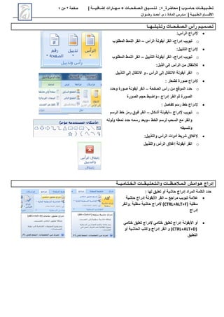 ‫محاضرة‬ | ‫حـاسـوب‬ ‫تـطــبـيـقــات‬
_
4
:
‫تـنـسـيـق‬
‫الـصـفـحــات‬
+
‫مـهــارات‬
‫إضـافـيـــة‬
|
‫صفحة‬
2
‫من‬
4
‫االق‬
‫ـ‬
‫س‬
‫ـ‬
‫ال‬ ‫ام‬
‫ـ‬
‫ط‬
‫ـ‬
‫ب‬
‫ـ‬
‫ي‬
‫ـ‬
‫ة‬
|
‫م‬
‫ـ‬
‫المادة‬ ‫درس‬
‫م‬ :
.
‫أ‬
‫حم‬
‫ـ‬
‫رض‬ ‫د‬
‫ـ‬
‫وان‬
‫ت‬
‫ـ‬
‫ص‬
‫ـ‬
‫م‬
‫ـ‬
‫ي‬
‫ـ‬
‫ال‬ ‫رأس‬ ‫م‬
‫ـ‬
‫ص‬
‫ـ‬
‫ف‬
‫ـ‬
‫ح‬
‫ــ‬
‫وت‬ ‫ات‬
‫ـ‬
‫ذي‬
‫ـ‬
‫ل‬
‫ــ‬
‫ه‬
‫ــ‬
‫ا‬

‫إلدراج‬
:‫الرأس‬
o
‫إدراج‬ ‫تبويب‬
-
‫الرأس‬ ‫أيقونة‬ ‫انقر‬
–
‫انقر‬
‫المطلوب‬ ‫النمط‬

‫إلدراج‬
:‫التذييل‬
o
‫إدراج‬ ‫تبويب‬
-
‫التذييل‬ ‫أيقونة‬ ‫انقر‬
–
‫انقر‬
‫المطلوب‬ ‫النمط‬

‫لالنتقال‬
:‫الذيل‬ ‫إلى‬ ‫الرأس‬ ‫من‬
o
‫ـ‬ ‫الرأس‬ ‫إلى‬ ‫االنتقال‬ ‫أيقونة‬ ‫انقر‬
‫التذييل‬ ‫إلى‬ ‫االنتقال‬ ‫و‬

‫إلدراج‬
: ‫كشعار‬ ‫صورة‬
o
‫الصفحة‬ ‫رأس‬ ‫من‬ ‫الموقع‬ ‫حدد‬
–
‫وحدد‬ ‫صورة‬ ‫أيقونة‬ ‫انقر‬
‫انقر‬ ‫ثم‬ ‫الصورة‬
‫إدراج‬
–
‫الصورة‬ ‫حجم‬ ‫واضبط‬

‫إلدراج‬
: ‫كفاصل‬ ‫رسم‬ ‫خط‬
o
‫تبويب‬
‫إلدراج‬
–
‫أشكال‬ ‫أيقونة‬
–
‫الرس‬ ‫خط‬ ‫رمز‬ ‫فوق‬ ‫انقر‬
‫م‬
‫الخط‬ ‫لرسم‬ ‫السحب‬ ‫مع‬ ‫وانقر‬
–
‫ولونه‬ ‫نمطه‬ ‫حدد‬ ‫رسمه‬ ‫وبعد‬
‫وتنسيقه‬

‫إلغالق‬
‫الرأس‬ ‫أدوات‬ ‫شريط‬
:‫والتذييل‬
o
‫أيقونة‬ ‫انقر‬
‫إغالق‬
‫والتذييل‬ ‫الرأس‬
‫ه‬ ‫إدراج‬
‫ـ‬
‫وام‬
‫ـ‬
‫ال‬ ‫ش‬
‫ـ‬
‫م‬
‫ـ‬
‫الح‬
‫ـ‬
‫ظ‬
‫ــ‬
‫وال‬ ‫ات‬
‫ـ‬
‫ت‬
‫ـ‬
‫ع‬
‫ـ‬
‫ل‬
‫ـ‬
‫ي‬
‫ـ‬
‫ق‬
‫ــ‬
‫ال‬ ‫ات‬
‫ـ‬
‫خ‬
‫ـ‬
‫ت‬
‫ـ‬
‫ام‬
‫ـ‬
‫ي‬
‫ــ‬
‫ة‬
‫المراد‬ ‫الكلمة‬ ‫حدد‬
‫إدراج‬
‫لها‬ ‫تعليق‬ ‫أو‬ ‫حاشية‬
:

‫عالمة‬
‫مراجع‬ ‫تبويب‬
–
‫انقر‬
‫األيقونة‬
‫حاشية‬ ‫إدراج‬
( ‫سفلية‬
CTRL+ALT+F
)
‫إلدراج‬
‫سفلية‬ ‫حاشية‬
.
‫وانقر‬
‫إدراج‬

‫أو‬
‫األيقونة‬
‫ختامي‬ ‫تعليق‬ ‫إدراج‬
‫إلدراج‬
‫ختامي‬ ‫تعليق‬
(CTRL+ALT+D)
‫انقر‬ ‫و‬
‫إدراج‬
‫أو‬ ‫الحاشية‬ ‫واكتب‬
‫التعليق‬
 