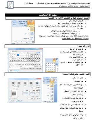‫محاضرة‬ | ‫حـاسـوب‬ ‫تـطــبـيـقــات‬
_
4
:
‫تـنـسـيـق‬
‫الـصـفـحــات‬
+
‫مـهــارات‬
‫إضـافـيـــة‬
|
‫صفحة‬
3
‫من‬
4
‫االق‬
‫ـ‬
‫س‬
‫ـ‬
‫ال‬ ‫ام‬
‫ـ‬
‫ط‬
‫ـ‬
‫ب‬
‫ـ‬
‫ي‬
‫ـ‬
‫ة‬
|
‫م‬
‫ـ‬
‫المادة‬ ‫درس‬
‫م‬ :
.
‫أ‬
‫حم‬
‫ـ‬
‫رض‬ ‫د‬
‫ـ‬
‫وان‬
‫م‬
‫ـ‬
‫ه‬
‫ــ‬
‫ارات‬
‫إضــافـيـــة‬
‫ت‬
‫ـ‬
‫ك‬
‫ـ‬
‫ب‬
‫ـ‬
‫ي‬
‫ـ‬
‫ال‬ ‫ر‬
‫ـ‬
‫ح‬
‫ـ‬
‫ال‬ ‫أو‬ ‫األول‬ ‫رف‬
‫ـ‬
‫ك‬
‫ـ‬
‫ل‬
‫ـ‬
‫م‬
‫ــ‬
‫األول‬ ‫ة‬
‫ــ‬
‫م‬ ‫ى‬
‫ـ‬
‫ال‬ ‫ن‬
‫ـ‬
‫ف‬
‫ـ‬
‫ق‬
‫ـــ‬
‫رة‬

‫سطر‬ ‫أو‬ ‫فقرة‬ ‫بكتابة‬ ‫قم‬

‫الفقرة‬ / ‫السطر‬ ‫بداية‬ ‫إلى‬ ‫الكتابة‬ ‫مؤشر‬ ‫انقل‬

‫انقر‬ ‫إدراج‬ ‫تبويب‬ ‫عالمة‬ ‫من‬
‫األيقونة‬
‫إسقاط‬
‫االستهاللية‬ ‫األحرف‬
-
‫أحد‬ ‫حدد‬
:‫الخيارين‬
o
: ‫مسقطة‬
‫إلسقاط‬
‫األحرف‬
‫الهامش‬ ‫خارج‬ ‫من‬
o
:‫الهامش‬ ‫في‬
‫إلسقاط‬
‫األحرف‬
‫الهامش‬ ‫في‬
‫اسطر‬ ‫وعدد‬ ‫الخط‬ ‫وحدد‬ ‫إحداهما‬ ‫حدد‬
‫اإلسقاط‬
‫النص‬ ‫عن‬ ‫والمسافة‬
–
‫موافق‬ ‫وانقر‬
:‫ملحوظة‬
‫إلسقاط‬
‫بأكملها‬ ‫الكلمة‬ ‫ظلل‬ : ‫كلمة‬
‫إدراج‬
‫ال‬
‫ــ‬
‫رم‬
‫ـــــ‬
‫وز‬

‫سطر‬ ‫أو‬ ‫فقرة‬ ‫بكتابة‬ ‫قم‬

‫الكتابة‬ ‫مؤشر‬ ‫انقل‬
‫المراد‬ ‫الموضع‬ ‫إلى‬
‫إدراج‬
‫فيه‬ ‫الرمز‬

‫إدراج‬ ‫تبويب‬ ‫عالمة‬ ‫من‬

‫انقر‬
‫األيقونة‬
‫رمز‬

‫حدد‬
‫والرمز‬ ‫الخط‬
–
‫زر‬ ‫وانقر‬
‫إدراج‬
-
‫انقر‬
‫إغالق‬
‫إظه‬
‫ـ‬
‫ار‬
‫ال‬
‫ـ‬
‫ن‬
‫ــ‬
‫ع‬ ‫ص‬
‫ـ‬
‫ل‬
‫ــ‬
‫ش‬ ‫ى‬
‫ـ‬
‫ك‬
‫ــ‬
‫أع‬ ‫ل‬
‫ـ‬
‫م‬
‫ـــ‬
‫دة‬

‫عدة‬ ‫اكتب‬
‫سطور‬

‫النصوص‬ ‫حدد‬

‫عالمة‬ ‫من‬
‫صفحة‬ ‫تخطيط‬ ‫تبويب‬
–
‫انقر‬
‫األيقونة‬
‫أعمدة‬

‫ـ‬ ‫القائمة‬ ‫في‬ ‫الخيارات‬ ‫احد‬ ‫أختر‬
... ‫ثالثة‬,‫اثنان‬,‫واحد‬

. . . ‫األعمدة‬ ‫من‬ ‫مزيد‬ ‫فوق‬ ‫انقر‬ ‫أو‬
‫حوار‬ ‫مربع‬ ‫لعرض‬

‫عدد‬ ‫حدد‬
‫في‬ ‫األعمدة‬
‫األعمدة‬ ‫عدد‬ ‫حقل‬

‫أو‬
‫إعدادات‬ ‫خانة‬ ‫من‬ ‫األعمدة‬ ‫عدد‬ ‫حدد‬
‫مسبقة‬

‫وتباعد‬ ‫عرض‬ ‫الحقل‬ ‫في‬ ‫العرض‬ ‫وحدد‬
‫موافق‬ ‫زر‬ ‫وانقر‬
 