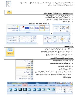 ‫محاضرة‬ | ‫حـاسـوب‬ ‫تـطــبـيـقــات‬
_
4
:
‫تـنـسـيـق‬
‫الـصـفـحــات‬
+
‫مـهــارات‬
‫إضـافـيـــة‬
|
‫صفحة‬
4
‫من‬
4
‫االق‬
‫ـ‬
‫س‬
‫ـ‬
‫ال‬ ‫ام‬
‫ـ‬
‫ط‬
‫ـ‬
‫ب‬
‫ـ‬
‫ي‬
‫ـ‬
‫ة‬
|
‫م‬
‫ـ‬
‫المادة‬ ‫درس‬
‫م‬ :
.
‫أ‬
‫حم‬
‫ـ‬
‫رض‬ ‫د‬
‫ـ‬
‫وان‬
‫إدراج‬
‫ال‬
‫ـ‬
‫ن‬
‫ـ‬
‫ص‬
‫ــ‬
‫ال‬ ‫وص‬
‫ـ‬
‫م‬
‫ــ‬
‫زخ‬
‫ــ‬
‫رف‬
‫ــ‬
‫ة‬
WORD ART

‫فيه‬ ‫النص‬ ‫ادراج‬ ‫المراد‬ ‫الموضع‬ ‫إلى‬ ‫المؤشر‬ ‫انقل‬

‫األيقونة‬ ‫إنقر‬ ‫ـ‬ ‫إدارج‬ ‫تبويب‬ ‫عالمة‬ ‫من‬
wordArt

‫وحجمه‬ ‫الخط‬ ‫نوع‬ ‫حدد‬ ‫ثم‬ ‫واكتب‬ ‫للخط‬ ‫النمط‬ ‫حدد‬

‫زر‬ ‫وانقر‬
‫موافق‬
‫تنسيق‬ ‫التبويب‬ ‫شريط‬ ‫أدوات‬
word art
1
-
2
-
3
-
4
-
‫ال‬ ‫إدراج‬
‫ـ‬
‫ص‬
‫ــــ‬
‫ور‬

‫المراد‬ ‫الموضع‬ ‫إلى‬ ‫المؤشر‬ ‫انقل‬
‫إدراج‬
‫فيه‬ ‫الصورة‬

‫عالمة‬ ‫من‬
‫تبويب‬
‫إدراج‬
–
‫انقر‬
‫األيقونة‬
‫صورة‬
PICTURE

‫زر‬ ‫وانقر‬ ‫الصور‬ ‫وحدد‬ ‫الصورة‬ ‫موقع‬ ‫حدد‬
‫إدراج‬
‫إع‬
‫ـــد‬
‫اد‬
‫ال‬
‫ـ‬
‫ص‬
‫ــ‬
‫ك‬ ‫ورة‬
‫ـ‬
‫خ‬
‫ــ‬
‫ل‬
‫ـ‬
‫ف‬
‫ـ‬
‫ي‬
‫ـــ‬
‫ل‬ ‫ة‬
‫ـ‬
‫ل‬
‫ـ‬
‫ن‬
‫ـــــ‬
‫ص‬

‫المراد‬ ‫الصورة‬ ‫حدد‬
‫إعدادها‬
‫كخلفية‬

‫عالمة‬ ‫من‬
‫الصورة‬ ‫أدوات‬ ‫تبويب‬
/
‫تنسيق‬

‫النص‬ ‫التفاف‬ ‫القائمة‬ ‫اختر‬

‫النص‬ ‫خلف‬ ‫الخيار‬ ‫انقر‬

‫الصورة‬ ‫أدوات‬ ‫استخدم‬ ( ‫وموضعها‬ ‫الصورة‬ ‫حجم‬ ‫اضبط‬
/
‫تنسيق‬ ‫شريط‬
‫وحجمها‬ ‫ونمطها‬ ‫وشكلها‬ ‫سطوعها‬ ‫حيث‬ ‫من‬ ‫الصورة‬ ‫تنسيق‬ ‫في‬ ‫للتحكم‬
)‫الظل‬ ‫وتأثيرات‬
 