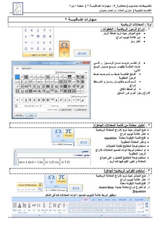 ‫محاضرة‬ | ‫حـاسـوب‬ ‫تـطــبـيـقــات‬
_
5
:
‫مـهـارات‬
‫إضـافـيــــة‬
2
|
‫صفحة‬
1
‫من‬
7
‫االق‬
‫ـ‬
‫س‬
‫ـ‬
‫ال‬ ‫ام‬
‫ـ‬
‫ط‬
‫ـ‬
‫ب‬
‫ـ‬
‫ي‬
‫ـ‬
‫ة‬
|
‫م‬
‫ـ‬
‫م‬ : ‫المادة‬ ‫درس‬
.
‫أ‬
‫حم‬
‫ـ‬
‫رض‬ ‫د‬
‫ـ‬
‫وان‬
‫إضـافـيــــة‬ ‫مـهـارات‬
2
‫الرياضية‬ ‫المعادالت‬ : ‫أوال‬
1
.
: ‫الخطوات‬ : ‫الرياضية‬ ‫الرموز‬ ‫إدراج‬

‫الرمز‬ ‫إضافة‬ ‫تريد‬ ‫حيث‬ ‫المؤشر‬ ‫ضع‬

‫إدراج‬ ‫تبويب‬ ‫عالمة‬ ‫من‬

‫رمز‬ ‫أختر‬

‫رررررر‬‫ر‬‫ف‬ ... ‫رررررروز‬‫ر‬‫الرم‬ ‫ررررررن‬‫ر‬‫م‬ ‫ررررررد‬‫ر‬‫مزي‬ ‫ررررررر‬‫ر‬‫اخت‬ ‫أو‬
‫اتبرررررع‬ ‫حررررروار‬ ‫مربرررررع‬ ‫يوهرررررر‬ ‫الحالرررررة‬ ‫هرررررحا‬
: ‫اآلت‬

‫افررررت‬
‫خررررط‬ ‫القائمررررة‬
‫ـررررـ‬
‫خررررط‬ ‫حرررردد‬ ‫ثررررم‬
‫المطلوبة‬ ‫الرموز‬

‫ط‬ ‫اضررررررر‬ ‫و‬ ‫رمرررررررز‬ ‫باختيرررررررار‬ ‫قرررررررم‬ ‫ثرررررررم‬
.‫إدراج‬

‫إغالق‬ ‫ط‬ ‫اض‬ ‫ثم‬
‫السابق‬ ‫كرر‬ ‫أخرى‬ ‫رموز‬ ‫إلدراج‬
2
.
:‫الجاهزة‬ ‫المعادالت‬ ‫قائمة‬ ‫من‬ ‫معادلة‬ ‫اختيار‬

‫تريد‬ ‫حيث‬ ‫المؤشر‬ ‫ضع‬
‫الرياضية‬ ‫المعادلة‬ ‫إلدراج‬

‫اختر‬
‫عالمة‬
‫تبويب‬
‫إدراج‬

‫قائمة‬ ‫افت‬
‫األيقونة‬
‫معادلة‬
equation

‫المطلوبة‬ ‫المعادلة‬ ‫واختر‬

‫التعديالت‬ ‫لكتابة‬ ‫المفاتي‬ ‫لوحة‬ ‫استخدم‬

‫المعادالت‬ ‫تصميم‬ ‫أدوات‬ ‫شريط‬ ‫استخدم‬ ‫أو‬
‫إلدراج‬
‫المطلوبة‬ ‫الرموز‬

‫نموحج‬ ‫على‬ ‫و‬ ‫للتعديل‬ ‫المفاتي‬ ‫لوحة‬ ‫إستخدم‬
. ‫تريد‬ ‫كما‬ ‫فيها‬ ‫القيم‬ ‫يير‬ ‫ت‬ ‫و‬ ‫المعادلة‬
3
.
‫القوالب‬ ‫إستخدم‬
‫الجاهزة‬ ‫الرياضية‬
1
.
‫تريد‬ ‫حيث‬ ‫المؤشر‬ ‫ضع‬
‫الرياضية‬ ‫المعادلة‬ ‫إلدراج‬
2
.
‫اختر‬
‫عالمة‬
‫تبويب‬
‫إدراج‬
3
.
‫معادة‬ ‫األيقونة‬ ‫قائمة‬ ‫افت‬
4
.
‫جديدة‬ ‫معادلة‬ ‫إدراج‬ [ ‫اختر‬ ‫ثم‬
insert New
Equation
]
‫الشكل‬ ‫في‬ ‫كما‬ ‫المعادالت‬ ‫أدوات‬ / ‫تصميم‬ ‫التبويب‬ ‫عالمة‬ ‫شريط‬ ‫سيظهر‬
 
