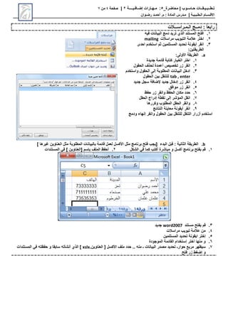 ‫محاضرة‬ | ‫حـاسـوب‬ ‫تـطــبـيـقــات‬
_
5
:
‫مـهـارات‬
‫إضـافـيــــة‬
2
|
‫صفحة‬
4
‫من‬
7
‫االق‬
‫ـ‬
‫س‬
‫ـ‬
‫ال‬ ‫ام‬
‫ـ‬
‫ط‬
‫ـ‬
‫ب‬
‫ـ‬
‫ي‬
‫ـ‬
‫ة‬
|
‫م‬
‫ـ‬
‫م‬ : ‫المادة‬ ‫درس‬
.
‫أ‬
‫حم‬
‫ـ‬
‫رض‬ ‫د‬
‫ـ‬
‫وان‬
: ً‫ا‬‫رابع‬
‫دم‬
‫ــ‬
‫ال‬ ‫ج‬
‫ـ‬
‫م‬
‫ـ‬
‫راس‬
‫ـــ‬
‫الت‬
1
.
‫دمج‬ ‫تريد‬ ‫الحي‬ ‫المستند‬ ‫افت‬
‫فيه‬ ‫البيانات‬
2
.
‫مراس‬ ‫التبويب‬ ‫عالمة‬ ‫اختر‬
‫الت‬
mailing
3
.
‫احدى‬ ‫استخدم‬ ‫ثم‬ ‫المستلمين‬ ‫تحديد‬ ‫أيقونة‬ ‫انقر‬
:‫الطريقتين‬
a
.
‫الطريقة‬
‫األولى‬
:
1
.
‫جديدة‬ ‫قائمة‬ ‫كتابة‬ ‫الخيار‬ ‫اختر‬
2
.
‫الحقول‬ ‫لححف‬ ‫أعمدة‬ ‫تخصيص‬ ‫زر‬ ‫انقر‬
3
.
‫واستخدم‬ ‫الحقول‬ ‫إلى‬ ‫المطلوبة‬ ‫البيانات‬ ‫ادخل‬
tab , enter
‫الحقول‬ ‫بين‬ ‫للتنقل‬
4
.
‫ا‬
‫زر‬ ‫نقر‬
‫إدخال‬
‫جديد‬
‫إلضافة‬
‫جديد‬ ‫سجل‬
5
.
‫موافق‬ ‫زر‬ ‫انقر‬
6
.
‫حفو‬ ‫زر‬ ‫وانقر‬ ‫الحفو‬ ‫مكان‬ ‫حدد‬
7
.
‫الحقل‬ ‫إدراج‬ ‫نقطة‬ ‫إلى‬ ‫المؤشر‬ ‫انقل‬
8
.
‫وكررها‬ ‫المطلوب‬ ‫الحقل‬ ‫وانقر‬
9
.
‫النتائج‬ ‫معاينة‬ ‫أيقونة‬ ‫انقر‬
‫وانقر‬ ‫الحقول‬ ‫بين‬ ‫للتنقل‬ ‫التنقل‬ ‫أزرار‬ ‫استخدم‬
‫إنهاء‬
‫ودمج‬
b
.
‫البدء‬ ‫قبل‬ : ‫الثانية‬ ‫الطريقة‬
] ‫غيرها‬ ‫العناوين‬ ‫مثل‬ ‫المطلوبة‬ ‫بالبيانات‬ ‫قائمة‬ ‫لعمل‬ ‫األكسل‬ ‫مثل‬ ‫برنامج‬ ‫فت‬ ‫[يجب‬
1
.
‫الشكل‬ ‫ف‬ ‫كما‬ ‫أكتب‬ ‫مباشرة‬ ‫و‬ ‫أكسل‬ ‫برنامج‬ ‫بفت‬ ‫قم‬
2
.
‫المستندات‬ ‫ف‬ ] ‫[العناوين‬ ‫باسم‬ ‫الملف‬ ‫أحفو‬
3
.
‫مستند‬ ‫بفت‬ ‫قم‬
word2007
‫جديد‬
4
.
‫مراسالت‬ ‫تبويب‬ ‫عالمة‬ ‫من‬
5
.
‫المستلمين‬ ‫تحديد‬ ‫ايقونة‬ ‫إختر‬
6
.
‫الموجودة‬ ‫القائمة‬ ‫إستخدام‬ ‫أختر‬ ‫منها‬ ‫و‬
7
.
‫حوار‬ ‫مربع‬ ‫سيوهر‬
‫ـ‬
‫ـ‬ ‫البيانات‬ ‫مصدر‬ ‫تحديد‬
.‫العناوين‬ [ ‫األكسل‬ ‫ملف‬ ‫حدد‬ .. ‫منه‬
xslx
‫سابقا‬ ‫أنشأته‬ ‫الحي‬ ]
‫المستندات‬ ‫ف‬ ‫حفوته‬ ‫و‬
‫فت‬ ‫زر‬ ‫ط‬ ‫إض‬ ‫و‬
 