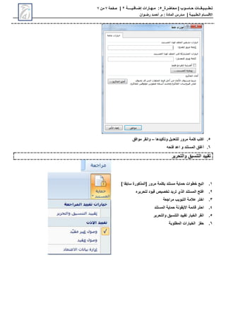 ‫محاضرة‬ | ‫حـاسـوب‬ ‫تـطــبـيـقــات‬
_
5
:
‫مـهـارات‬
‫إضـافـيــــة‬
2
|
‫صفحة‬
7
‫من‬
7
‫االق‬
‫ـ‬
‫س‬
‫ـ‬
‫ال‬ ‫ام‬
‫ـ‬
‫ط‬
‫ـ‬
‫ب‬
‫ـ‬
‫ي‬
‫ـ‬
‫ة‬
|
‫م‬
‫ـ‬
‫م‬ : ‫المادة‬ ‫درس‬
.
‫أ‬
‫حم‬
‫ـ‬
‫رض‬ ‫د‬
‫ـ‬
‫وان‬
5
.
‫للتعديل‬ ‫مرور‬ ‫كلمة‬ ‫اكتب‬
‫وتأكيدها‬
–
‫موافق‬ ‫وانقر‬
6
.
‫أغلق‬
‫و‬ ‫المستند‬
‫فتحه‬ ‫اعد‬
‫والتحرير‬ ‫التنسيق‬ ‫تقييد‬
1
.
‫اتبع‬
‫مر‬ ‫بكلمة‬ ‫مستند‬ ‫حماية‬ ‫خطوات‬
] ‫سابقا‬ ‫[المحكورة‬ ‫ور‬
2
.
‫تريد‬ ‫الحي‬ ‫المستند‬ ‫افت‬
‫تخصيص‬
‫قيود‬
‫لتحريرا‬
3
.
‫مراجعة‬ ‫التبويب‬ ‫عالمة‬ ‫اختر‬
4
.
‫قائمة‬ ‫احتر‬
‫األيقونة‬
‫المستند‬ ‫حماية‬
5
.
‫والتحرير‬ ‫التنسيق‬ ‫تقييد‬ ‫الخيار‬ ‫انقر‬
6
.
‫المطلوبة‬ ‫الخيارات‬ ‫حفز‬
 