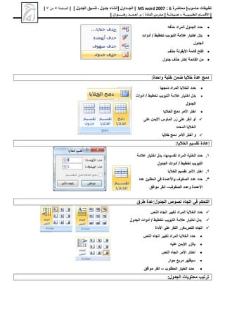 ‫محاضرة‬ |‫حاسوب‬ ‫تطبيقات‬
6
:
MS word 2007
|
[ ‫الجــداول‬
‫الجدول‬ ‫تنسيق‬ ‫ـ‬ ‫جدول‬ ‫إنشاء‬
]
|
‫الصفحة‬
5
‫من‬
7
|
|
‫األق‬
‫ـ‬
‫س‬
‫ـ‬
‫ال‬ ‫ام‬
‫ـ‬
‫ط‬
‫ـ‬
‫ب‬
‫ـ‬
‫ـيـــ‬
‫ة‬
–
‫ص‬
‫ـ‬
‫ي‬
‫ـ‬
‫دل‬
‫ــ‬
‫ة‬
|
‫م‬
‫ـ‬
‫م‬ : ‫المادة‬ ‫درس‬
.
‫أ‬
‫ح‬
‫ـ‬
‫م‬
‫ـــ‬
‫د‬
‫رض‬
‫ـــــ‬
‫وان‬
|

‫حذف‬ ‫المراد‬ ‫الجدول‬ ‫حدد‬
‫ه‬

‫عالمة‬ ‫اختيار‬ ‫بدل‬
‫التبويب‬
‫تخطيط‬
‫أدوات‬ /
‫الجدول‬

‫حذف‬ ‫األيقونة‬ ‫قائمة‬ ‫إفتح‬

‫جدول‬ ‫حذف‬ ‫إختر‬ ‫القائمة‬ ‫من‬
:‫واحدة‬ ‫خلية‬ ‫ضمن‬ ‫خاليا‬ ‫عدة‬ ‫دمج‬

‫دمجها‬ ‫المراد‬ ‫الخاليا‬ ‫حدد‬

‫عالمة‬ ‫اختيار‬ ‫بدل‬
‫التبويب‬
‫تخطيط‬
‫أدوات‬ /
‫الجدول‬

‫اختر‬
‫األمر‬
‫الخاليا‬ ‫دمج‬

‫أو‬
‫انقر‬
‫على‬ ‫األيمن‬ ‫الماوس‬ ‫زر‬ ‫على‬
‫المحدد‬ ‫الخاليا‬

‫خاليا‬ ‫دمج‬ ‫األمر‬ ‫أختر‬ ‫و‬
:‫الخاليا‬ ‫تقسيم‬ ‫إعادة‬
1
.
‫تقسيمها‬ ‫المراد‬ ‫الخلية‬ ‫حدد‬
-
‫عالمة‬ ‫اختيار‬ ‫بدل‬
‫التبويب‬
‫تخطيط‬
‫أدوات‬ /
‫الجدول‬
2
.
‫اختر‬
‫األمر‬
‫الخاليا‬ ‫تقسيم‬
3
.
‫عدد‬ ‫الحقلين‬ ‫في‬ ‫واألعمدة‬ ‫الصفوف‬ ‫عدد‬ ‫حدد‬
‫األعمدة‬
‫وعدد‬
‫الصفوف‬
–
‫موافق‬ ‫انقر‬
‫طرق‬ ‫عدة‬:‫الجدول‬ ‫نصوص‬ ‫اتجاه‬ ‫في‬ ‫التحكم‬

‫النص‬ ‫اتجاه‬ ‫تغيير‬ ‫المراد‬ ‫الخاليا‬ ‫حدد‬

‫عالمة‬ ‫اختيار‬ ‫بدل‬
‫التبويب‬
‫تخطيط‬
‫الجدول‬ ‫أدوات‬ /

‫النص‬ ‫اتجاه‬
-
‫على‬ ‫النقر‬ ‫كرر‬
‫األداة‬

‫النص‬ ‫اتجاه‬ ‫تغيير‬ ‫المراد‬ ‫الخاليا‬ ‫حدد‬

‫بالزر‬
‫األيمن‬
‫عليه‬

‫اختار‬
‫األمر‬
‫النص‬ ‫اتجاه‬

‫حوار‬ ‫مربع‬ ‫سيظهر‬

‫المطلوب‬ ‫الخيار‬ ‫حدد‬
–
‫موافق‬ ‫انقر‬
:‫الجدول‬ ‫محتويات‬ ‫ترتيب‬
 