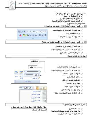‫محاضرة‬ |‫حاسوب‬ ‫تطبيقات‬
6
:
MS word 2007
|
[ ‫الجــداول‬
‫الجدول‬ ‫تنسيق‬ ‫ـ‬ ‫جدول‬ ‫إنشاء‬
]
|
‫الصفحة‬
7
‫من‬
7
|
|
‫األق‬
‫ـ‬
‫س‬
‫ـ‬
‫ال‬ ‫ام‬
‫ـ‬
‫ط‬
‫ـ‬
‫ب‬
‫ـ‬
‫ـيـــ‬
‫ة‬
–
‫ص‬
‫ـ‬
‫ي‬
‫ـ‬
‫دل‬
‫ــ‬
‫ة‬
|
‫م‬
‫ـ‬
‫م‬ : ‫المادة‬ ‫درس‬
.
‫أ‬
‫ح‬
‫ـ‬
‫م‬
‫ـــ‬
‫د‬
‫رض‬
‫ـــــ‬
‫وان‬
|
‫حيث‬ ‫من‬ ‫الجدول‬ ‫نسق‬ :‫للجدول‬ ‫يدوي‬ ‫تنسيق‬

‫ونمطه‬ ‫ولونه‬ ‫الخط‬ ‫نوع‬

‫الجدول‬ ‫لخاليا‬ ‫خلفيات‬ ‫تطبيق‬

‫للجدول‬ ‫والداخلية‬ ‫الخارجية‬ ‫الحدود‬ ‫تحديد‬
‫نوعان‬ ‫هناك‬
: ‫التنسيق‬ ‫من‬
: ‫األول‬
:‫الجدول‬ ‫محتوى‬ ‫تنسيق‬
[
[ ] ‫أ‬
‫الجدول‬ ‫نصوص‬ ‫تنسيق‬
]

‫الجدول‬ ‫حدد‬
‫أو‬
‫يدوي‬ ‫تنسيقها‬ ‫تريد‬ ‫التي‬ ‫الخاليا‬

‫الرئيسية‬ ‫الصفحة‬ ‫تبويب‬

‫وحجمه‬ ‫ونمطه‬ ‫ولونه‬ ‫الخط‬ ‫نوع‬ ‫حدد‬
: ‫األول‬
:‫الجدول‬ ‫محتوى‬ ‫تنسيق‬
[ ] ‫ب‬ [
‫الخاليا‬ ‫على‬ ‫خلفيات‬ ‫تطبيق‬
]
1
.
‫حدد‬
‫أو‬ ‫الجدول‬
‫تظليلها‬ ‫تريد‬ ‫التي‬ ‫الخاليا‬
2
.
‫تصميم‬ ‫التبويب‬ ‫عالمة‬ ‫اختيار‬ ‫بدل‬
‫أدوات‬ /
‫الجدول‬
3
.
‫التظليل‬ ‫أيقونة‬ ‫اختر‬
–
‫اللون‬ ‫اختر‬
–
:‫الجدول‬ ‫لخاليا‬ ‫براويز‬ ‫عمل‬
1
.
‫بأكمله‬ ‫الجدول‬ ‫حدد‬
‫تريد‬ ‫التي‬ ‫الخاليا‬ /
2
.
‫تصميم‬ ‫التبويب‬ ‫عالمة‬ ‫اختيار‬ ‫بدل‬
‫أدوات‬ /
‫الجدول‬
3
.
‫قائمة‬ ‫افتح‬
‫األيقونة‬
‫نمط‬
‫القلم‬
4
.
‫المناسب‬ ‫النمط‬ ‫واختر‬
5
.
‫قائمة‬ ‫افتح‬
‫األيقونة‬
‫القلم‬ ‫وزن‬
6
.
‫المناسب‬ ‫العرض‬ ‫وحدد‬
7
.
‫قائمة‬ ‫افتح‬
‫األيقونة‬
‫حدود‬
8
.
‫فوق‬ ‫وانقر‬
‫موضع‬
‫المطلوب‬ ‫الحد‬
9
.
‫مختلفة‬ ‫حدود‬ ‫لتطبيق‬ ‫السابقة‬ ‫الخطوات‬ ‫كرر‬
:‫الجدول‬ ‫لعناوين‬ ‫التلقائي‬ ‫التكرار‬
1
.
‫العناوين‬ ‫صف‬ ‫حدد‬
2
.
‫عالمة‬ ‫اختيار‬ ‫بدل‬
‫التبويب‬
‫تخطيط‬
‫أدوات‬ /
‫الجدول‬
3
.
‫انقر‬
‫األيقونة‬
‫الرؤوس‬ ‫صفوف‬ ‫تكرار‬
‫مستوى‬ ‫على‬ ‫الرؤوس‬ ‫صفوف‬ ‫تكرار‬ ‫مالحظة‬ ‫يمكن‬
‫المستند‬ ‫في‬ ‫الصفحات‬
 