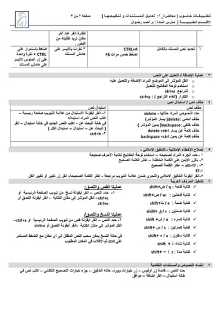‫محاضرة‬ | ‫حـاسـوب‬ ‫تـطــبـيـقــات‬
_
2
:
‫تعـديـل‬
‫الـمـسـتـنـدات‬
‫و‬
‫تـنـقـيـحـهــا‬
|
‫صفحة‬
2
‫من‬
3
‫االق‬
‫ــ‬
‫س‬
‫ــ‬
‫ال‬ ‫ام‬
‫ـ‬
‫ط‬
‫ــ‬
‫ب‬
‫ــ‬
‫ي‬
‫ـــــــ‬
‫ة‬
|
‫م‬
‫ـ‬
‫م‬ : ‫المادة‬ ‫درس‬
.
‫أ‬
‫حم‬
‫ـ‬
‫رض‬ ‫د‬
‫ـ‬
‫وان‬
‫أخر‬ ‫ند‬ ‫انقر‬ ‫للفارة‬
‫من‬ ‫تظليله‬ ‫تريد‬ ‫مكان‬
. ‫النص‬
6
‫بالكامل‬ ‫المستند‬ ‫نص‬ ‫تحديد‬
CTRL+A
‫مرات‬ ‫خمس‬ ‫إضغط‬
F8
3
‫نقرات‬
‫باأليسر‬
‫ل‬
‫المستند‬ ‫امش‬
‫اضغط‬
‫باستمرار‬
‫ل‬
CTRL
‫واحدة‬ ‫نقرة‬ +
‫الماوس‬ ‫ر‬ ‫ل‬
‫األيسر‬
‫المستند‬ ‫امش‬ ‫ل‬
3
‫النص‬ ‫ل‬ ‫التعديل‬ / ‫اإلضافة‬ ‫ملية‬
o
‫المراد‬ ‫الموضف‬ ‫إل‬ ‫ر‬ ‫المة‬ ‫انقل‬
‫اإلضافة‬
‫ليه‬ ‫والتعديل‬
o
‫للتعديل‬ ‫المفاتيح‬ ‫لوحة‬ ‫استخدم‬
o
‫للتراجف‬
ctrl+z
o
( ‫التكرار‬
‫إلغاء‬
: ) ‫التراجف‬
ctrl+y
4
/ ‫نص‬ ‫حذف‬
‫استبدال‬
‫نص‬
‫نص‬ ‫حذف‬
‫استبدال‬
‫نص‬
‫حذفها‬ ‫المراد‬ ‫النصوص‬ ‫حدد‬
-
delete
: ‫أمامي‬ ‫حذف‬
delete
)‫ر‬ ‫المة‬ ‫يسار‬ (
: ‫خلفي‬ ‫حذف‬
backspace
) ‫ر‬ ‫المة‬ ‫يمين‬ (
‫يسار‬ ‫ن‬ ‫كلمة‬ ‫حذف‬
delete +ctrl
‫يمين‬ ‫ن‬ ‫كلمة‬ ‫حذف‬
backspace +ctrl
1
-
‫انقر‬
‫أيقونة‬
‫رئيسية‬ ‫صفحة‬ ‫التبويب‬ ‫المة‬ ‫من‬ ‫االستبدال‬
–
‫استبداله‬ ‫المراد‬ ‫النص‬ ‫اكتب‬
‫ن‬ ‫البحث‬ ‫خانة‬ ‫في‬
-
‫استبدال‬ ‫خانة‬ ‫في‬ ‫الجديد‬ ‫النص‬ ‫اكتب‬
–
‫انقر‬
‫ن‬ ‫البحث‬ (
–
‫استبدال‬
–
) ‫الكل‬ ‫استبدال‬
2
-
ctrl+h
5
‫ـ‬ ‫اإلمالئي‬ ‫التدقي‬ ‫ـ‬ ‫اإلمالئية‬ ‫االخطاء‬ ‫إصالح‬
1
‫ـ‬
‫تصحيحه‬ ‫المراد‬ ‫ء‬ ‫الج‬ ‫حدد‬
–
‫صحيحة‬ ‫األحرف‬ ‫لكتابة‬ ‫المفاتيح‬ ‫لوحة‬ ‫استخدم‬
2
-
‫الخاطئة‬ ‫الكلمة‬ ‫ل‬ ‫األيمن‬ ‫ر‬ ‫بال‬
–
‫الصحيح‬ ‫الكلمة‬ ‫اختر‬
3
-
alt+f7 :
–
‫الصحيح‬ ‫الكلمة‬ ‫اختر‬
4
-
f7
5
-
‫مراجعة‬ ‫التبويب‬ ‫المة‬ ‫ضمن‬ ‫والنحوي‬ ‫االمالئي‬ ‫التدقي‬ ‫أيقونة‬ ‫انقر‬
-
‫الصحيحة‬ ‫الكلمة‬ ‫اختر‬
-
‫الكل‬ ‫تغيير‬ ‫أو‬ ‫تغيير‬ ‫ر‬ ‫انقر‬
6
‫العربية‬ ‫الحروف‬ ‫كيل‬ ‫ت‬

‫فتح‬ ‫كتابة‬
‫ة‬
:
q
/
+‫ض‬
shift

: ‫فتحتين‬ ‫كتابة‬
w
/
+‫ص‬
shift

: ‫ضمة‬ ‫كتابة‬
e
/
+‫ث‬
shift

: ‫ضمتين‬ ‫كتابة‬
r
/
+
shift

: ‫كسره‬ ‫كتابة‬
a
/
+‫ش‬
shift

: ‫كسرتين‬ ‫كتابة‬
s
/
+ ‫س‬
shift

: ‫سكون‬ ‫كتابة‬
x
/
‫ء‬
+
shift

:‫دة‬ ‫كتابة‬
+ ‫ذ‬
shift

: ‫مدة‬ ‫كتابة‬
z
/
~
+
shift
‫القص‬ ‫مليتا‬
‫واللص‬
:
1
-
‫النص‬ ‫حدد‬
–
‫نسخ‬ ‫أيقونة‬ ‫انقر‬
‫الرئيسية‬ ‫الصفحة‬ ‫تبويب‬ ‫من‬
‫أو‬
ctrl+c
–
‫الكتابة‬ ‫مكان‬ ‫إل‬ ‫ر‬ ‫المة‬ ‫انقل‬
-
‫أو‬ ‫اللص‬ ‫أيقونة‬ ‫انقر‬
ctrl+v
‫مليتا‬
‫النسخ‬
/ ‫واللص‬
1
-
‫النص‬ ‫حدد‬
–
‫قص‬ ‫أيقونة‬ ‫انقر‬
‫الرئيسية‬ ‫الصفحة‬ ‫تبويب‬ ‫من‬
‫أو‬
ctrl+x
–
‫الكتابة‬ ‫مكان‬ ‫إل‬ ‫ر‬ ‫المة‬ ‫انقل‬
-
‫أو‬ ‫اللص‬ ‫أيقونة‬ ‫انقر‬
ctrl+v
‫المظلل‬ ‫النص‬ ‫سحب‬ ‫يمكن‬ ‫النسخ‬ ‫حالة‬ ‫في‬
‫إل‬
‫المستمر‬ ‫الضغط‬ ‫مف‬ ‫مكان‬ ‫أي‬
‫ل‬
ctrl
‫المطلوب‬ ‫المكان‬ ‫في‬ ‫اإلفالت‬ ‫ثم‬
7
‫اء‬ ‫إن‬
‫التلقائية‬ ‫والمستندات‬ ‫النصوص‬
‫النص‬ ‫حدد‬
–
‫أوفيس‬ ‫ر‬ ‫قائمة‬
–
‫وورد‬ ‫خيارات‬ ‫ر‬
-
‫التدقي‬ ‫خانه‬
–
‫التلقائي‬ ‫التصحيح‬ ‫خيارات‬ ‫ء‬ ‫ج‬
–
‫في‬ ‫نص‬ ‫اكتب‬
‫خانة‬
‫استبدال‬
–
‫انقر‬
‫إضافة‬
–
‫مواف‬
 