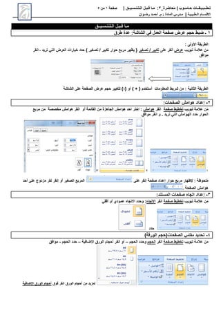 ‫محاضرة‬ | ‫حـاسـوب‬ ‫تـطــبـيـقــات‬
_
3
:
‫مـا‬
‫قـبـل‬
‫الـتـنـسـيــق‬
|
‫صفحة‬
1
‫من‬
5
‫االق‬
‫ـ‬
‫س‬
‫ـ‬
‫ال‬ ‫ام‬
‫ـ‬
‫ط‬
‫ـ‬
‫ب‬
‫ـ‬
‫ي‬
‫ـ‬
‫ة‬
|
‫م‬
‫ـ‬
‫م‬ : ‫المادة‬ ‫درس‬
.
‫أ‬
‫حم‬
‫ـ‬
‫رض‬ ‫د‬
‫ـ‬
‫وان‬
‫الـتـنـسـيــق‬ ‫قـبـل‬ ‫مـا‬
1
‫في‬ ‫العمل‬ ‫صفحة‬ ‫عرض‬ ‫حجم‬ ‫ضبط‬ ‫ـ‬
‫الشاشة‬
:
‫طرق‬ ‫عدة‬
: ‫األولى‬ ‫الطريقة‬
‫تبويب‬ ‫عالمة‬ ‫من‬
‫عرض‬
‫على‬ ‫أنقر‬
‫تصغير‬ / ‫تكبير‬
‫انقر‬ ‫ـ‬ ‫تريد‬ ‫التي‬ ‫العرض‬ ‫خيارات‬ ‫حدد‬ } ‫تصغير‬ / ‫تكبير‬ ‫حوار‬ ‫مربع‬ ‫يظهر‬ {
‫موافق‬
: ‫الثانية‬ ‫الطريقة‬
{ ‫أو‬ } + { ‫أستخدم‬ ‫المعلومات‬ ‫شريط‬ ‫من‬
-
‫الشاشة‬ ‫على‬ ‫الصفحة‬ ‫عرض‬ ‫حجم‬ ‫لتغيير‬ }
2
-
‫الصفحات‬ ‫هوامش‬ ‫إعداد‬
:
‫تبويب‬ ‫عالمة‬ ‫من‬
‫صفحة‬ ‫تخطيط‬
‫انقر‬
‫هوامش‬
‫مربع‬ ‫من‬ ‫مخصصة‬ ‫هوامش‬ ‫انقر‬ ‫أو‬ ‫القائمة‬ ‫من‬ ‫الجاهزة‬ ‫هوامش‬ ‫احد‬ ‫اختر‬ :
‫موافق‬ ‫انقر‬ ‫و‬ . ‫تريد‬ ‫التي‬ ‫الهوامش‬ ‫حدد‬ ‫الحوار‬
1
2
3
‫على‬ ‫إنقر‬ ‫صفحة‬ ‫إعداد‬ ‫حوار‬ ‫مربع‬ ‫إلظهار‬ : ‫ملحوظة‬
‫الصغير‬ ‫المربع‬
‫أحد‬ ‫على‬ ‫مزدوج‬ ‫نقر‬ ‫إنقر‬ ‫أو‬
. ‫الصفحة‬ ‫هوامش‬
3
-
‫المستند‬ ‫صفحات‬ ‫اتجاه‬ ‫إعداد‬
:
‫تبويب‬ ‫عالمة‬ ‫من‬
‫صفحة‬ ‫تخطيط‬
‫انقر‬
‫االتجاه‬
:
‫أو‬ ‫عمودي‬ ‫االتجاه‬ ‫وحدد‬
‫أفقي‬
‫حدد‬
4
-
)‫الورقة‬ ‫الصفحات(حجم‬ ‫مقاس‬ ‫تحديد‬
‫تبويب‬ ‫عالمة‬ ‫من‬
‫صفحة‬ ‫تخطيط‬
‫انقر‬
‫الحجم‬
‫الحجم‬ ‫وحدد‬
–
‫الورق‬ ‫أحجام‬ ‫انقر‬ ‫أو‬
‫اإلضافية‬
–
‫الحجم‬ ‫حدد‬
-
‫موافق‬
‫فوق‬ ‫انقر‬ ‫الورق‬ ‫أحجام‬ ‫من‬ ‫لمزيد‬
‫اإلضافية‬ ‫الورق‬ ‫أحجام‬
 