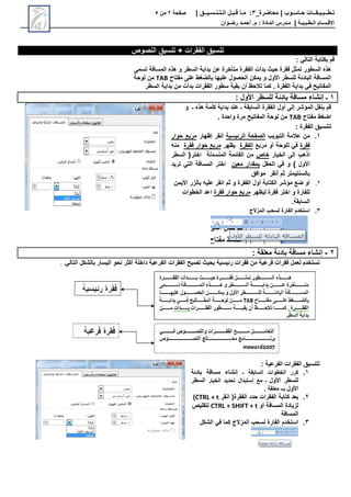 ‫محاضرة‬ | ‫حـاسـوب‬ ‫تـطــبـيـقــات‬
_
3
:
‫مـا‬
‫قـبـل‬
‫الـتـنـسـيــق‬
|
‫صفحة‬
2
‫من‬
5
‫االق‬
‫ـ‬
‫س‬
‫ـ‬
‫ال‬ ‫ام‬
‫ـ‬
‫ط‬
‫ـ‬
‫ب‬
‫ـ‬
‫ي‬
‫ـ‬
‫ة‬
|
‫م‬
‫ـ‬
‫م‬ : ‫المادة‬ ‫درس‬
.
‫أ‬
‫حم‬
‫ـ‬
‫رض‬ ‫د‬
‫ـ‬
‫وان‬
‫النصوص‬ ‫تنسيق‬ + ‫الفقرات‬ ‫تنسيق‬
: ‫التالي‬ ‫بكتابة‬ ‫قم‬
‫بدأت‬ ‫حيث‬ ‫فقرة‬ ‫تمثل‬ ‫السطور‬ ‫هذه‬
‫تسمى‬ ‫المسافة‬ ‫هذه‬ ‫و‬ ‫السطر‬ ‫بداية‬ ‫عن‬ ‫متأخرة‬ ‫الفقرة‬
‫مفتاح‬ ‫على‬ ‫بالضغط‬ ‫عليها‬ ‫الحصول‬ ‫يمكن‬ ‫و‬ ‫األول‬ ‫للسطر‬ ‫البادئة‬ ‫المسافة‬
TAB
‫لوحة‬ ‫من‬
‫السطر‬ ‫بداية‬ ‫من‬ ‫بدأت‬ ‫الفقرات‬ ‫سطور‬ ‫بقية‬ ‫أن‬ ‫تالحظ‬ ‫كما‬ . ‫الفقرة‬ ‫بداية‬ ‫في‬ ‫المفاتيح‬
1
‫إنشاء‬ ‫ـ‬
‫األول‬ ‫للسطر‬ ‫بادئة‬ ‫مسافة‬
:
‫و‬ ‫ـ‬ ‫هذه‬ ‫كلمة‬ ‫بداية‬ ‫عند‬ ‫ـ‬ ‫السابقة‬ ‫الفقرة‬ ‫أول‬ ‫إلى‬ ‫المؤشر‬ ‫بنقل‬ ‫قم‬
‫مفتاح‬ ‫اضغط‬
TAB
. ‫واحدة‬ ‫مرة‬ ‫المفاتيح‬ ‫لوحة‬ ‫من‬
: ‫الفقرة‬ ‫لتنسيق‬
1
.
‫التبويب‬ ‫عالمة‬ ‫من‬
‫الرئيسية‬ ‫الصفحة‬
‫إظهار‬ ‫انقر‬
‫حوار‬ ‫مربع‬
‫فقرة‬
‫مربع‬ ‫أو‬ ‫للوحة‬ ‫في‬
‫الفقرة‬
‫يظهر‬
‫فقرة‬ ‫حوار‬ ‫مربع‬
‫منه‬
‫إلى‬ ‫اذهب‬
‫الخيار‬
‫خاص‬
‫اختر‬ ‫المنسدلة‬ ‫القائمة‬ ‫من‬
‫السطر‬ {
‫األول‬
‫و‬ }
‫الحقل‬ ‫في‬
‫معين‬ ‫بمقدار‬
‫تريد‬ ‫التي‬ ‫المسافة‬ ‫اختر‬
‫أنقر‬ ‫ثم‬ ‫بالسنتيمتر‬
‫موافق‬
2
.
‫األيمن‬ ‫بالزر‬ ‫عليه‬ ‫انقر‬ ‫ثم‬ ‫و‬ ‫الفقرة‬ ‫أول‬ ‫الكتابة‬ ‫مؤشر‬ ‫ضع‬ ‫أو‬
‫ليظهر‬ ‫فقرة‬ ‫اختر‬ ‫و‬ ‫للفارة‬
‫فقرة‬ ‫حوار‬ ‫مربع‬
‫الخطوات‬ ‫اعد‬
.‫السابقة‬
3
.
‫المزالج‬ ‫لسحب‬ ‫الفارة‬ ‫استخدم‬
2
-
‫معلقة‬ ‫بادئة‬ ‫مسافة‬ ‫إنشاء‬
:
‫فقرات‬ ‫لعمل‬ ‫تستخدم‬
‫من‬ ‫فرعية‬
‫فقرات‬
‫بحيث‬ ‫رئيسية‬
‫الفقرات‬ ‫تصبح‬
‫داخلة‬ ‫الفرعية‬
‫أكثر‬
‫اليسار‬ ‫نحو‬
‫بالشكل‬
‫التالي‬
.
.
: ‫الفرعية‬ ‫الفقرات‬ ‫لتنسيق‬
1
.
‫ـ‬ ‫السابقة‬ ‫الخطوات‬ ‫كرر‬
‫إنشاء‬
‫بادئة‬ ‫مسافة‬
‫األول‬ ‫للسطر‬
‫الخيار‬ ‫تحديد‬ ‫إستبدال‬ ‫مع‬ ‫ـ‬
‫السطر‬
‫األول‬
. ‫معلقة‬ ‫بــ‬
2
.
‫انقر‬ (‫الفقرة‬ ‫حدد‬ ‫الفقرات‬ ‫كتابة‬ ‫بعد‬
CTRL + t
)
‫أو‬ ‫المسافة‬ ‫لزيادة‬
CTRL + SHIFT + t
‫لتقليص‬
‫المسافة‬
3
.
‫الشكل‬ ‫في‬ ‫كما‬ ‫المزالج‬ ‫لسحب‬ ‫الفارة‬ ‫استخدم‬
 