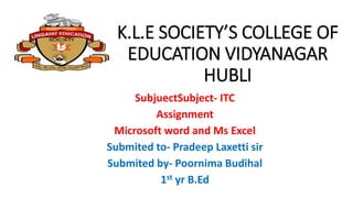 K.L.E SOCIETY’S COLLEGE OF
EDUCATION VIDYANAGAR
HUBLI
SubjuectSubject- ITC
Assignment
Microsoft word and Ms Excel
Submited to- Pradeep Laxetti sir
Submited by- Poornima Budihal
1st yr B.Ed
 