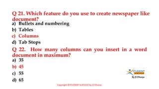 By JS Dhanju
Q 21. Which feature do you use to create newspaper like
document?
a) 35
b) 45
c) 55
d) 65
a) Bullets and numbering
b) Tables
c) Columns
d) Tab Stops
Q 22. How many columns can you insert in a word
document in maximum?
Copyright ©STUDENT SUCCESS by JS Dhanju
 