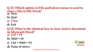 By JS Dhanju
Q 23. Which option in File pull-down menu is used to
close a file in MS Word?
a) Ctrl + F4
b) Shift + F4
c) Ctrl + Shift + F4
d) None of above
a) New
b) Quit
c) Close
d) Exit
Q 24. What is the shortcut key to close Active document
in Microsoft Word?
Copyright ©STUDENT SUCCESS by JS Dhanju
 