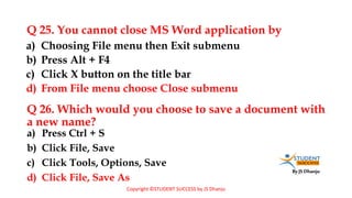 By JS Dhanju
Q 25. You cannot close MS Word application by
a) Press Ctrl + S
b) Click File, Save
c) Click Tools, Options, Save
d) Click File, Save As
a) Choosing File menu then Exit submenu
b) Press Alt + F4
c) Click X button on the title bar
d) From File menu choose Close submenu
Q 26. Which would you choose to save a document with
a new name?
Copyright ©STUDENT SUCCESS by JS Dhanju
 