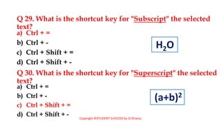 By JS Dhanju
Q 29. What is the shortcut key for "Subscript" the selected
text?
a) Ctrl + =
b) Ctrl + -
c) Ctrl + Shift + =
d) Ctrl + Shift + -
a) Ctrl + =
b) Ctrl + -
c) Ctrl + Shift + =
d) Ctrl + Shift + -
Q 30. What is the shortcut key for "Superscript" the selected
text?
Copyright ©STUDENT SUCCESS by JS Dhanju
H2O
(a+b)2
 