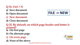 By JS Dhanju
Q 31. Ctrl + N
a) On first page
b) On alternate page
c) On every page
d) None of the above
a) Save document
b) Open document
c) New document
d) Close document
Q 32. By default, on which page header and footer is
printed?
Copyright ©STUDENT SUCCESS by JS Dhanju
FILE -> NEW
 