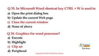 By JS Dhanju
Q 33. In Microsoft Word shortcut key CTRL + W is used to
a) Execute
b) Highlight
c) Clip art
d) Peripheral
a) Open the print dialog box
b) Update the current Web page
c) Close the current window
d) None of above
Q 34. Graphics for word processor?
Copyright ©STUDENT SUCCESS by JS Dhanju
 