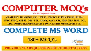 By JS Dhanju
COMPUTER MCQ’s
PREVIOUS YEARS QUESTIONS BY STUDENT SUCCESS
(For All Competitive Exams)
(RAILWAY, BANKING ,SSC ,UPPSC, POLICE CLERK PSSSB, PUDA,
PPSC, FPSC, KPPSC, OTS, PTS, ARMY, NAVY, CSS, PMS, NTS, ISSB, CCC,
LDC, COMPUTER OPERATOR | DATA ENTRY OPERATOR ETC.)
COMPLETE MS WORD
180+ MCQ’s
 