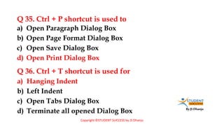 By JS Dhanju
Q 35. Ctrl + P shortcut is used to
a) Hanging Indent
b) Left Indent
c) Open Tabs Dialog Box
d) Terminate all opened Dialog Box
a) Open Paragraph Dialog Box
b) Open Page Format Dialog Box
c) Open Save Dialog Box
d) Open Print Dialog Box
Q 36. Ctrl + T shortcut is used for
Copyright ©STUDENT SUCCESS by JS Dhanju
 