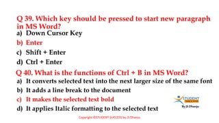 By JS Dhanju
Q 39. Which key should be pressed to start new paragraph
in MS Word?
a) It converts selected text into the next larger size of the same font
b) It adds a line break to the document
c) It makes the selected text bold
d) It applies Italic formatting to the selected text
a) Down Cursor Key
b) Enter
c) Shift + Enter
d) Ctrl + Enter
Q 40. What is the functions of Ctrl + B in MS Word?
Copyright ©STUDENT SUCCESS by JS Dhanju
 