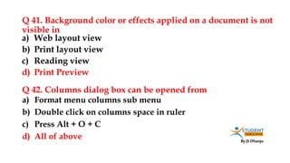 By JS Dhanju
Q 41. Background color or effects applied on a document is not
visible in
a) Format menu columns sub menu
b) Double click on columns space in ruler
c) Press Alt + O + C
d) All of above
a) Web layout view
b) Print layout view
c) Reading view
d) Print Preview
Q 42. Columns dialog box can be opened from
 