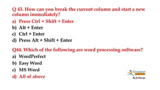 By JS Dhanju
Q 43. How can you break the current column and start a new
column immediately?
a) WordPerfect
b) Easy Word
c) MS Word
d) All of above
a) Press Ctrl + Shift + Enter
b) Alt + Enter
c) Ctrl + Enter
d) Press Alt + Shift + Enter
Q44. Which of the following are word processing software?
 