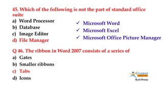 By JS Dhanju
45. Which of the following is not the part of standard office
suite
a) Gates
b) Smaller ribbons
c) Tabs
d) Icons
a) Word Processor
b) Database
c) Image Editor
d) File Manager
Q 46. The ribbon in Word 2007 consists of a series of
 Microsoft Word
 Microsoft Excel
 Microsoft Office Picture Manager
 