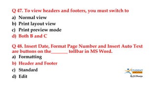 By JS Dhanju
Q 47. To view headers and footers, you must switch to
a) Formatting
b) Header and Footer
c) Standard
d) Edit
a) Normal view
b) Print layout view
c) Print preview mode
d) Both B and C
Q 48. Insert Date, Format Page Number and Insert Auto Text
are buttons on the_______ tollbar in MS Word.
 
