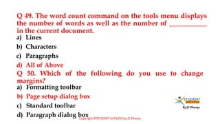 By JS Dhanju
Q 49. The word count command on the tools menu displays
the number of words as well as the number of ___________
in the current document.
a) Formatting toolbar
b) Page setup dialog box
c) Standard toolbar
d) Paragraph dialog box
a) Lines
b) Characters
c) Paragraphs
d) All of Above
Q 50. Which of the following do you use to change
margins?
Copyright ©STUDENT SUCCESS by JS Dhanju
 