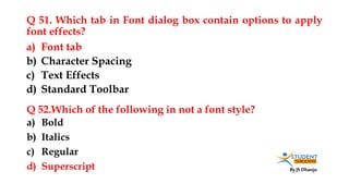 By JS Dhanju
Q 51. Which tab in Font dialog box contain options to apply
font effects?
a) Bold
b) Italics
c) Regular
d) Superscript
a) Font tab
b) Character Spacing
c) Text Effects
d) Standard Toolbar
Q 52.Which of the following in not a font style?
 