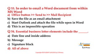 By JS Dhanju
Q 53. In order to email a Word document from within
MS Word
a) Date line and inside address
b) Message
c) Signature block
d) All of above
a) Office button >> Send to >> Mail Recipient
b) Save the file as an email attachment
c) Start Outlook and attach the file while open in Word
d) This is an impossible operation
Q 54. Essential business letter elements include the ______.
Copyright ©STUDENT SUCCESS by JS Dhanju
 