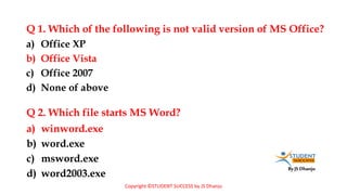 By JS Dhanju
Q 1. Which of the following is not valid version of MS Office?
a) winword.exe
b) word.exe
c) msword.exe
d) word2003.exe
a) Office XP
b) Office Vista
c) Office 2007
d) None of above
Q 2. Which file starts MS Word?
Copyright ©STUDENT SUCCESS by JS Dhanju
 